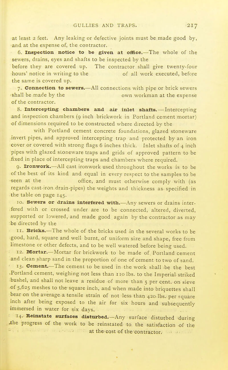 at least 2 feet. Any leaking or defective joints must be made good by, ■and at the expense of, the contractor. 6. Inspection notice to be given at o£B.ce.—The whole of the sewers, drains, eyes and shafts to be inspected by the before they are covered up. The contractor shall give twenty-four ■hours' notice in writing to the of all work executed, before the same is covered up. 7. Connection to sewers.—All connections with pipe or brick sewers ■ shall be made by the own workman at the expense of the contractor. 8. Intercepting chambers and air inlet sbafts. — Intercepting and inspection chambers (g inch brickwork in Portland cement mortar) of dimensions required to be constructed where directed by the with Portland cement concrete foundations, glazed stoneware invert pipes, and approved intercepting trap and protected by an iron cover or covered with strong flags 6 inches thick. Inlet shafts of 4 inch pipes with glazed stoneware traps and grids of approved pattern to be .fixed in place of intercepting traps and chambers where required. 9. Iron'work.—All cast ironwork used throughout the works is to be of the best of its kind and equal in every respect to the samples to be •seen at the office, and must otherwise comply with (as regards cast-iron drain-pipes) the weights and thickness as specified in the table on page 145. JO. Sewers or drains interfered with.—Any sewers or drains inter- .fered with or crossed under are to be connected, altered, diverted, supported or lowered, and made good again by the contractor as may be directed by the 11. Bricks.—The whole of the bricks used in the several works to be good, hard, square and well burnt, of uniform size and shape, free from limestone or other defects, and to be well watered before being used. 12. Mortar.—Mortar for brickwork to be made of Portland cement and clean sharp sand in the proportion of one of cement to two of sand. ' 13. Cement.—The cement to be used in the work shall -be the best .Portland cement, weighing not less than no lbs. to the Imperial striked bushel, and shall not leave a residue of more than 5 per cent, on sieve of 5,625 meshes to the square inch, and when made into briquettes shall bear on the average a tensile strain of not less than 420 lbs. per square inch after being exposed to the air for six hours and subsequently immersed in water for six days. 14. Reinstate surfaces disturbed—Any surface disturbed during -the progress of the work to be reinstated to the satisfaction of the ' at thc'cost of the eontractor. ' ^