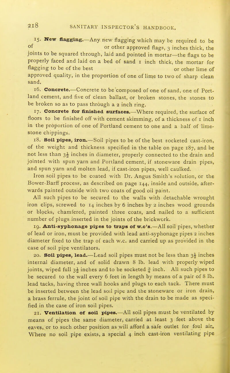 15. New flagging.—Any new flagging which may be required to be °^ or other approved flags, 3 inches thick, the joints to be squared through, laid and pointed in mortar—the flags to be properly faced and laid on a bed of sand i inch thick, the mortar for flagging to be of the best or other lime of approved quality, in the proportion of one of lime to two of sharp clean sand. 16. Concrete.—Concrete to be'composed of one of sand, one of Port- land cement, and five of clean ballast, or broken stones, the stones to be broken so as to pass through a 2 inch ring. 17. Concrete for finished surfaces.—Where required, the surface of floors to be finished off with cement skimming, of a thickness of i inch in the proportion of one of Portland cement to one and a half of lime- stone chippings. 18. Soil pipes, iron.—Soil pipes to be of the best socketed cast-iron, of the weight and thickness specified in the table on page 187, and be not less than inches in diameter, properly connected to the drain and jointed with spun yarn and Portland cement, if stoneware drain pipes, and spun yarn and molten lead, if cast-iron pipes, well caulked. Iron soil pipes to be coated with Dr. Angus Smith's solution, or the Bower-Barff process, as described on page 144, inside and outside, after- wards painted outside with two coats of good oil paint. All such pipes to be secured to the walls with detachable wrought iron clips, screwed to 14 inches by 6 inches by 2 inches wood grounds or blocks, chamfered, painted three coats, and nailed to a sufficient number of plugs inserted in the joints of the brickwork. 19. Anti-sypUonage pipes to traps of w.c's.—All soil pipes, whether of lead or iron, must be provided with lead anti-syphonage pipes 2 inches diameter fixed to the trap of each w.c. and carried up as provided in the case of soil pipe ventilators. 20. Soil pipes, lead.—Lead soil pipes must not be less than inches internal diameter, and of solid drawn 8 lb. lead with properly wiped joints, wiped full 3J inches and to be socketed | inch. All such pipes to be secured to the wall every 6 feet in length by means of a pair of 8 lb. lead tacks, having three wall hooks and plugs to each tack. There must be inserted between the lead soil pipe and the stoneware or iron drain, a brass ferrule, the joint of soil pipe with the drain to be made as speci- fied in the case of iron soil pipes. 21. Ventilation of soil pipes.—All soil pipes must be ventilated by means of pipes the same diameter, carried at least 3 feet above the eaves, or to such other position as will aff'ord a safe outlet for foul air. Where no soil pipe exists, a special 4 inch cast-iron ventilating pipe