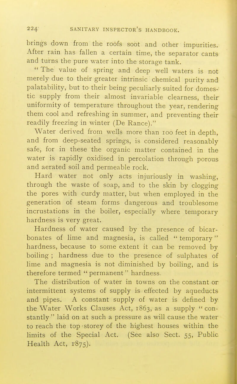 brings down from the roofs soot and other impurities. After rain has fallen a certain time, the separator cants and turns the pure water into the storage tank.  The value of spring and deep well waters is not merely due to their greater intrinsic chemical purity and palatability, but to their being peculiarly suited for domes- tic supply from their almost invariable clearness, their uniformity of temperature throughout the year, rendering them cool and refreshing in summer, and preventing their readily freezing in winter (De Ranee). Water derived from wells more than loo feet in depth, and from deep-seated springs, is considered reasonably safe, for in these the organic matter contained in the water is rapidly oxidised in percolation through porous and aerated soil and permeable rock. Hard water not only acts injuriously in washing, through the waste of soap, and to the skin by clogging the pores with curdy matter, but when employed in the generation of steam forms dangerous and troublesome incrustations in the boiler, especially where temporary hardness is very great. Hardness of water caused by the presence of bicar- bonates of lime and magnesia, is called  temporary hardness, because to some extent it can be removed by boiling ; hardness due to the presence of sulphates of lime and magnesia is not diminished by boiling, and is therefore termed  permanent  hardness. The distribution of water in towns on the constant or intermittent systems of supply is effected by aqueducts and pipes. A constant supply of water is defined by the Water Works Clauses Act, 1863, a supply con- stantly  laid on at such a pressure as will cause the water to reach the top storey of the highest houses within the limits of the Special Act. (See also Sect. 55, Pubhc Health Act, 1875).
