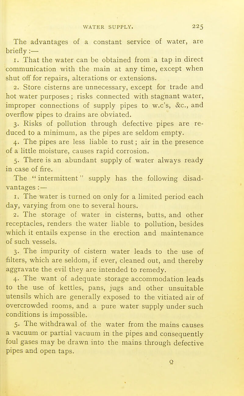 The advantages of a constant service of water, are briefly :— 1. That the water can be obtained from a tap in direct communication with the main at any time, except when shut oflf for repairs, alterations or extensions. 2. Store cisterns are unnecessary, except for trade and hot water purposes ; risks connected with stagnant water, improper connections of supply pipes to w.c's, &c., and overflow pipes to drains are obviated. 3. Risks of pollution through defective pipes are re- duced to a minimum, as the pipes are seldom empty. 4. The pipes are less liable to rust; air in the presence of a little moisture, causes rapid corrosion. 5. There is an abundant supply of water always ready in case of fire. The  intermittent supply has the following disad- vantages : — 1. The water is turned on only for a limited period each day, varying from one to several hours. 2. The storage of water in cisterns, butts, and other receptacles, renders the water liable to pollution, besides which it entails expense in the erection and maintenance of such vessels. 3. The impurity of cistern water leads to the use of filters, which are seldom, if ever, cleaned out, and thereby aggravate the evil they are intended to remedy. 4. The want of adequate storage accommodation leads to the use of kettles, pans, jugs and other unsuitable utensils which are generally exposed to the vitiated air of overcrowded rooms, and a pure water supply under such conditions is impossible. 5. The withdrawal of the water from the mains causes a vacuum or partial vacuum in the pipes and consequently foul gases may be drawn into the mains through defective pipes and open taps. Q