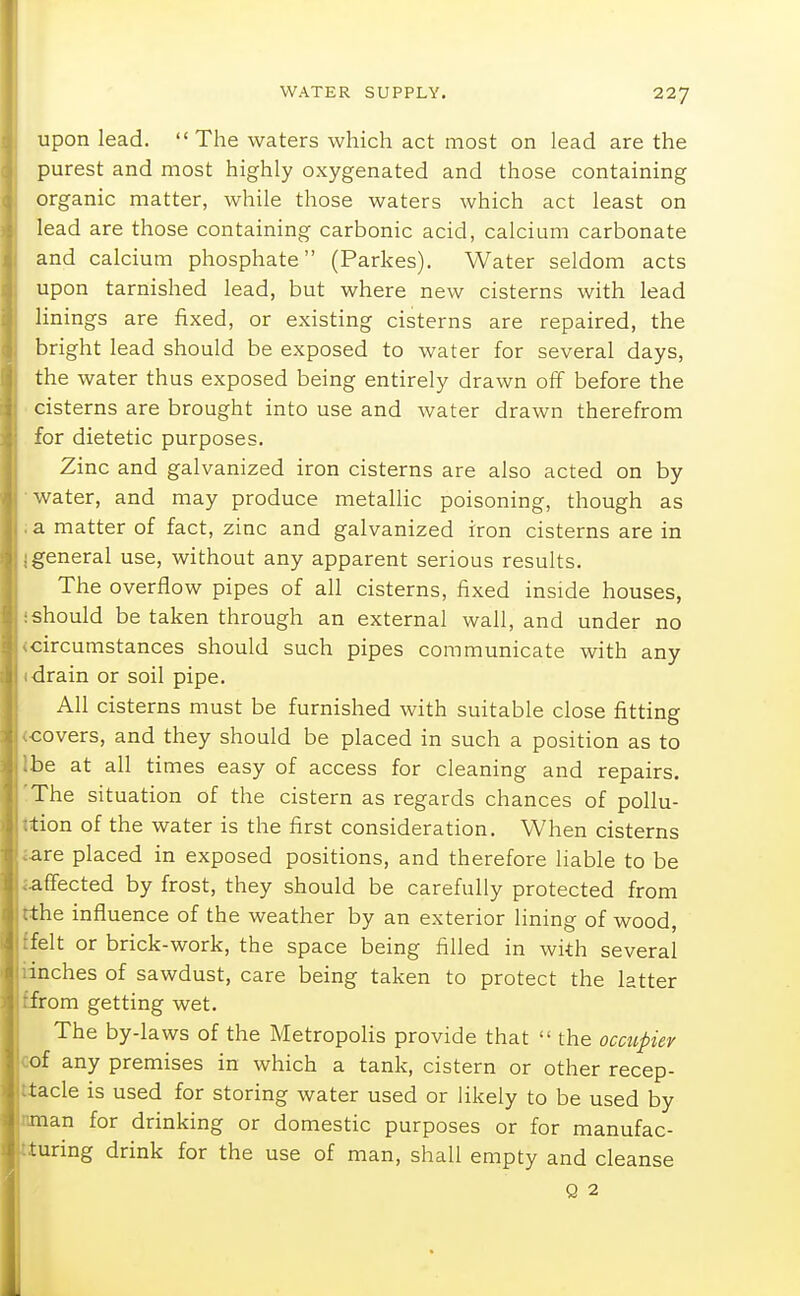 upon lead.  The waters which act most on lead are the purest and most highly oxygenated and those containing organic matter, while those waters which act least on lead are those containing carbonic acid, calcium carbonate and calcium phosphate (Parkes). Water seldom acts upon tarnished lead, but where new cisterns with lead linings are fixed, or existing cisterns are repaired, the bright lead should be exposed to water for several days, the water thus exposed being entirely drawn off before the cisterns are brought into use and water drawn therefrom for dietetic purposes. Zinc and galvanized iron cisterns are also acted on by water, and may produce metallic poisoning, though as a matter of fact, zinc and galvanized iron cisterns are in general use, without any apparent serious results. The overflow pipes of all cisterns, fixed inside houses, should be taken through an external wall, and under no circumstances should such pipes communicate with any drain or soil pipe. All cisterns must be furnished with suitable close fitting covers, and they should be placed in such a position as to be at all times easy of access for cleaning and repairs. The situation of the cistern as regards chances of pollu- tion of the water is the first consideration. When cisterns are placed in exposed positions, and therefore liable to be affected by frost, they should be carefully protected from the influence of the weather by an exterior lining of wood, felt or brick-work, the space being filled in with several inches of sawdust, care being taken to protect the latter from getting wet. The by-laws of the Metropolis provide that  the occupier of any premises in which a tank, cistern or other recep- tacle is used for storing water used or likely to be used by man for drinking or domestic purposes or for manufac- turing drink for the use of man, shall empty and cleanse Q 2