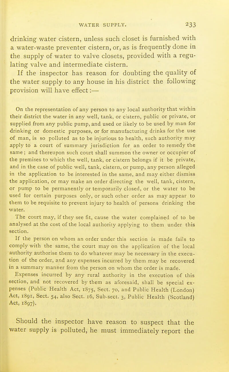 drinking water cistern, unless such closet is furnished with a water-waste preventer cistern, or, as is frequently done in the supply of water to valve closets, provided with a regu- lating valve and intermediate cistern. If the inspector has reason for doubting the quality of the water supply to any house in his district the following provision will have effect:— On the representation of any person to any local authority that within their district the water in any well, tank, or cistern, public or private, or supplied from any public pump, and used or likely to be used by man for drinking or domestic purposes, or for manufacturing drinks for the use of man, is so polluted as to be injurious to health, such authority may apply to a court of summary jurisdiction for an order to remedy the same ; and thereupon such court shall summon the owner or occupier of the premises to which the well, tank, or cistern belongs if it be private, and in the case of public well, tank, cistern, or pump, any person alleged in the application to be interested in the same, and may either dismiss the application, or may make an order directing the well, tank, cistern, or pump to be permanently or temporarily closed, or the water to be used for certain purposes only, or such other order as may appear to them to be requisite to prevent injury to health of persons drinking the water. The court may, if they see fit, cause the water complained of to be analysed at the cost of the local authority applying to them under this section. If the person on whom an order under this section is made fails to comply with the same, the court may on the application of the local authority authorise them to do whatever may be necessary in the execu- tion of the order, and any expenses incurred by them may be recovered in a summary manner from the person on whom the order is made. Expenses incurred by any rural authority in the execution of this section, and not recovered by them as aforesaid, shall be special ex- penses (Public Health Act, 1875, Sect. 70, and Public Health (London) Act, 1891, Sect. 54, also Sect. 16, Sub-sect. 3, Public Health (Scotland) Act, 1897). Should the inspector have reason to suspect that the water supply is polluted, he must immediately report the