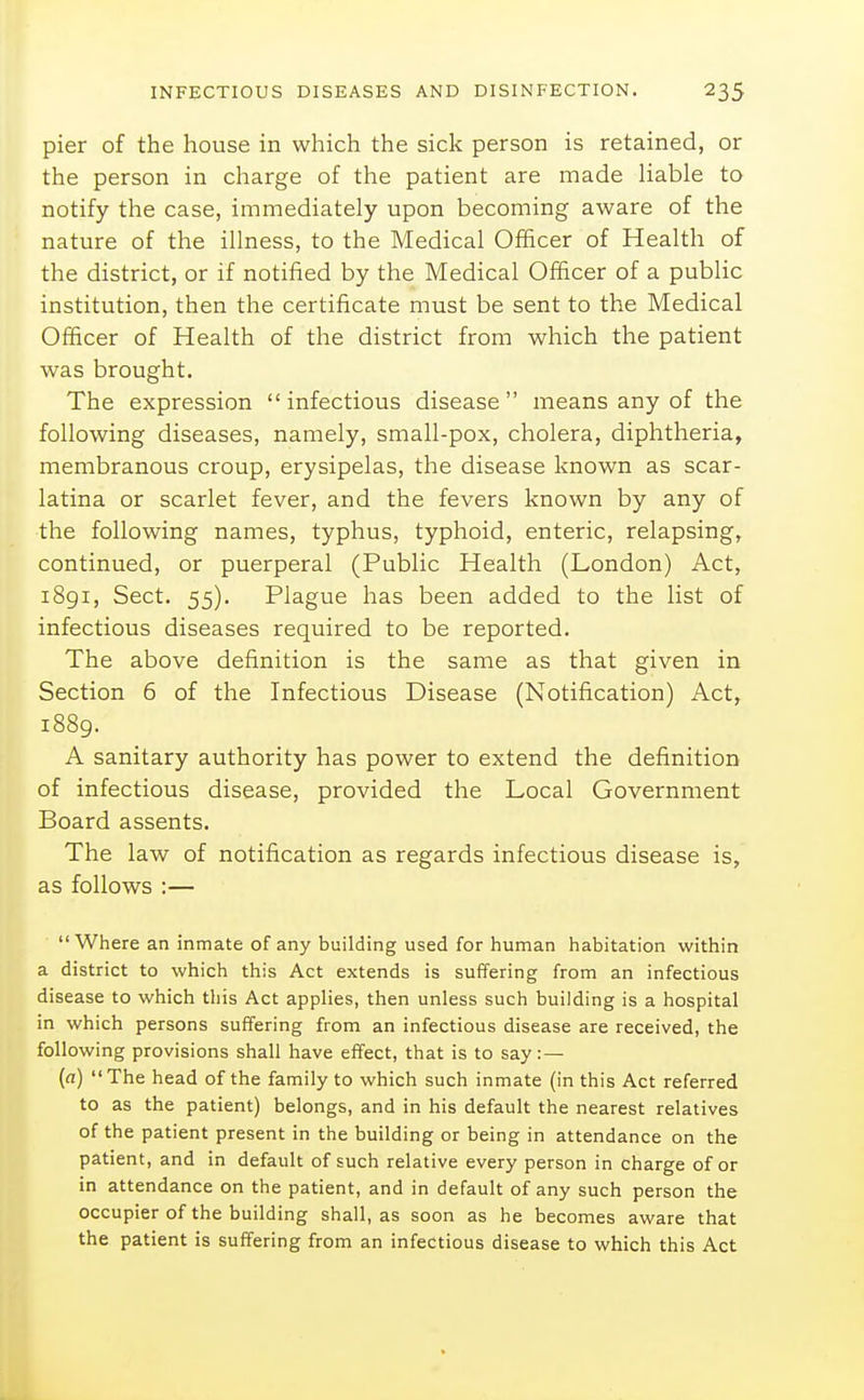 pier of the house in which the sick person is retained, or the person in charge of the patient are made liable to notify the case, immediately upon becoming aware of the nature of the illness, to the Medical Officer of Health of the district, or if notified by the Medical Oliicer of a public institution, then the certificate must be sent to the Medical Officer of Health of the district from which the patient was brought. The expression infectious disease means any of the following diseases, namely, small-pox, cholera, diphtheria, membranous croup, erysipelas, the disease known as scar- latina or scarlet fever, and the fevers known by any of the following names, typhus, typhoid, enteric, relapsing, continued, or puerperal (Public Health (London) Act, 1891, Sect. 55). Plague has been added to the list of infectious diseases required to be reported. The above definition is the same as that given in Section 6 of the Infectious Disease (Notification) Act, 1889. A sanitary authority has power to extend the definition of infectious disease, provided the Local Government Board assents. The law of notification as regards infectious disease is, as follows :— Where an inmate of any building used for human habitation within a district to which this Act extends is suffering from an infectious disease to which this Act applies, then unless such building is a hospital in which persons suffering from an infectious disease are received, the following provisions shall have effect, that is to say: — (a) The head of the family to which such inmate (in this Act referred to as the patient) belongs, and in his default the nearest relatives of the patient present in the building or being in attendance on the patient, and in default of such relative every person in charge of or in attendance on the patient, and in default of any such person the occupier of the building shall, as soon as he becomes aware that the patient is suffering from an infectious disease to which this Act