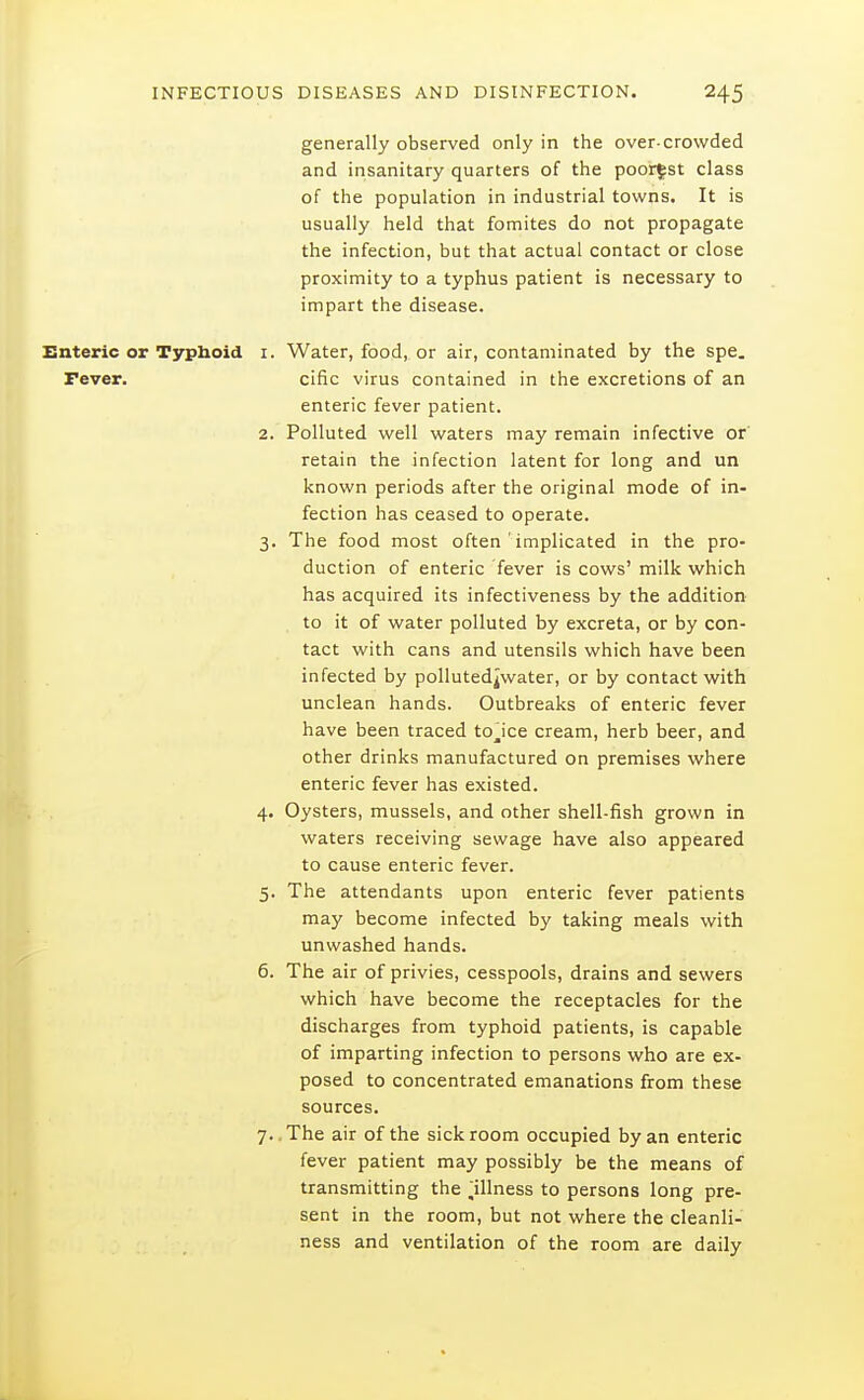 generally observed only in the over-crowded and insanitary quarters of the poorest class of the population in industrial towns. It is usually held that fomites do not propagate the infection, but that actual contact or close proximity to a typhus patient is necessary to impart the disease. Enteric or Typboid i. Water, food, or air, contaminated by the spe. Fever. cific virus contained in the excretions of an enteric fever patient. 2. Polluted well waters may remain infective or retain the infection latent for long and un known periods after the original mode of in- fection has ceased to operate. 3. The food most often ' implicated in the pro- duction of enteric fever is cows' milk which has acquired its infectiveness by the addition to it of water polluted by excreta, or by con- tact with cans and utensils which have been infected by pollutedjwater, or by contact with unclean hands. Outbreaks of enteric fever have been traced tojce cream, herb beer, and other drinks manufactured on premises where enteric fever has existed. 4. Oysters, mussels, and other shell-fish grown in waters receiving sewage have also appeared to cause enteric fever. 5. The attendants upon enteric fever patients may become infected by taking meals with unwashed hands. 6. The air of privies, cesspools, drains and sewers which have become the receptacles for the discharges from typhoid patients, is capable of imparting infection to persons who are ex- posed to concentrated emanations from these sources. 7.. The air of the sickroom occupied by an enteric fever patient may possibly be the means of transmitting the ^illness to persons long pre- sent in the room, but not where the cleanli- ness and ventilation of the room are daily