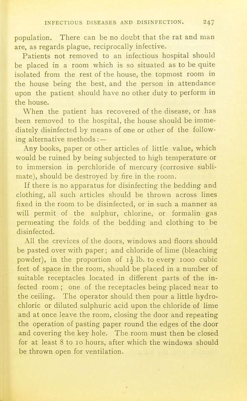 population. There can be no doubt that the rat and man are, as regards plague, reciprocally infective. Patients not removed to an infectious hospital should be placed in a room which is so situated as to be quite isolated from the rest of the house, the topmost room in the house being the best, and the person in attendance upon the patient should have no other duty to perform in the house. When the patient has recovered of the disease, or has been removed to the hospital, the house should be imme- diately disinfected by means of one or other of the follovir- ing alternative methods : — Any books, paper or other articles of little value, which would be ruined by being subjected to high temperature or to immersion in perchloride of mercury (corrosive subli- mate), should be destroyed by fire in the room. If there is no apparatus for disinfecting the bedding and clothing, all such articles should be thrown across lines fixed in the room to be disinfected, or in such a manner as will permit of the sulphur, chlorine, or formalin gas permeating the folds of the bedding and clothing to be disinfected. All the crevices of the doors, windows and floors should be pasted over with paper; and chloride of lime (bleaching powder), in the proportion of i-| lb. to every looo cubic feet of space in the room, should be placed in a number of suitable receptacles located in different parts of the in- fected room ; one of the receptacles being placed near to the ceiling. The operator should then pour a little hydro- chloric or diluted sulphuric acid upon the chloride of lime and at once leave the room, closing the door and repeating the operation of pasting paper round the edges of the door and covering the key hole. The room must then be closed for at least 8 to lo hours, after which the windows should be thrown open for ventilation.