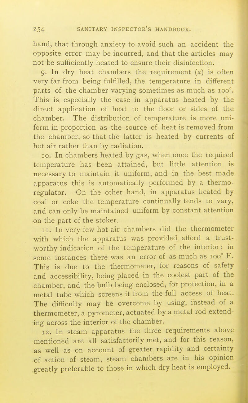 hand, that through anxiety to avoid such an accident the opposite error may be incurred, and that the articles may not be sufficiently heated to ensure their disinfection. 9. In dry heat chambers the requirement (a) is often very far from being fulfilled, the temperature in different parts of the chamber varying sometimes as much as 100°. This is especially the case in apparatus heated by the direct application of heat to the floor or sides of the chamber. The distribution of temperature is more uni- form in proportion as the source of heat is removed from the chamber, so that the latter is heated by currents of hot air rather than by radiation. 10. In chambers heated by gas, when once the required temperature has been attained, but little attention is necessary to maintain it uniform, and in the best made apparatus this is automatically performed by a thermo- regulator. On the other hand, in apparatus heated by •coal or coke the temperature continually tends to vary, and can only be maintained uniform by constant attention on the part of the stoker. 11. In very few hot air chambers did the thermometer with which the apparatus was provided afford a trust- worthy indication of the temperature of the interior; in 5ome instances there was an error of as much as loo'' F. This is due to the thermometer, for reasons of safety and accessibility, being placed in the coolest part of the chamber, and the bulb being enclosed, for protection, in a metal tube which screens it from the full access of heat. The difficulty may be overcome by using, instead of a thermometer, a pyrometer, actuated by a metal rod extend- ing across the interior of the chamber. 12. In steam apparatus the three requirements above mentioned are all satisfactorily met, and for this reason, as well as on account of greater rapidity and certainty of action of steam, steam chambers are in his opinion greatly preferable to those in which dry heat is employed.