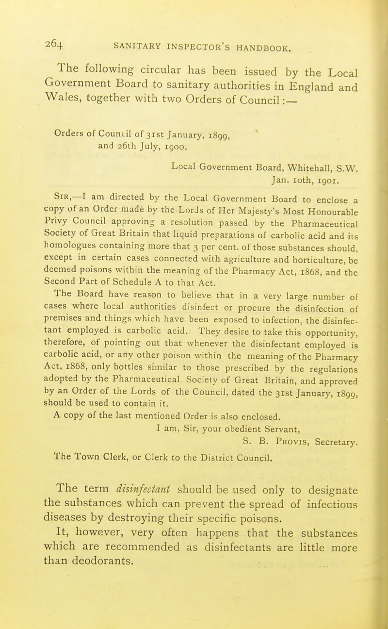 The following circular has been issued by the Local Government Board to sanitary authorities in England and Wales, together with two Orders of Council :— Orders of Council of 31st January, 1899, and 26th July, igoo. Local Government Board, Whitehall, S.W. Jan. loth, igoi. Sir,—I am directed by the Local Government Board to enclose a copy of an Order made by the Lords of Her Majesty's Most Honourable Privy Council approving a resolution passed by the Pharmaceutical Society of Great Britain that liquid preparations of carbolic acid and its homologues containing more that 3 per cent, of those substances should, except in certain cases connected with agriculture and horticulture, be deemed poisons within the meaning of the Pharmacy Act, 1868, and the Second Part of Schedule A to that Act. The Board have reason to believe that in a very large number of cases where local authorities disinfect or procure the disinfection of premises and things which have been exposed to infection, the disinfec- tant employed is carbolic acid. They desire to take this opportunity, therefore, of pointing out that whenever the disinfectant employed is carbolic acid, or any other poison within the meaning of the Pharmacy Act, 1868, only bottles similar to those prescribed by the regulations adopted by the Pharmaceutical Society of Great Britain, and approved by an Order of the Lords of the Council, dated the 31st January, 1899, should be used to contain it. A copy of the last mentioned Order is also enclosed. I am, Sir, your obedient Servant, S. B. Provis, Secretary. The Town Clerk, or Clerk to the District Council. The term disinfectant should be used only to designate the substances which can prevent the spread of infectious diseases by destroying their specific poisons. It, however, very often happens that the substances which are recommended as disinfectants are little more than deodorants.