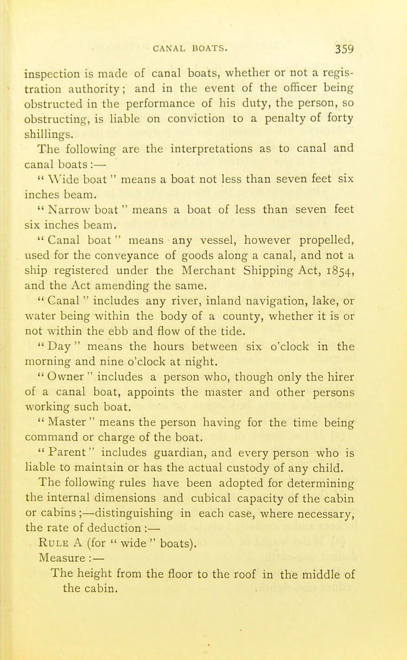 inspection is made of canal boats, whether or not a regis- tration authority; and in the event of the officer being obstructed in the performance of his duty, the person, so obstructing, is liable on conviction to a penalty of forty shillings. The following are the interpretations as to canal and canal boats:—  Wide boat  means a boat not less than seven feet six inches beam.  Narrow boat  means a boat of less than seven feet six inches beam.  Canal boat  means any vessel, however propelled, used for the conveyance of goods along a canal, and not a ship registered under the Merchant Shipping Act, 1854, and the Act amending the same.  Canal  includes any river, inland navigation, lake, or water being within the body of a county, whether it is or not within the ebb and flow of the tide.  Day  means the hours between six o'clock in the morning and nine o'clock at night.  Owner  includes a person who, though only the hirer of a canal boat, appoints the master and other persons w^orking such boat. Master means the person having for the time being command or charge of the boat.  Parent includes guardian, and every person who is liable to maintain or has the actual custody of any child. The following rules have been adopted for determining the internal dimensions and cubical capacity of the cabin or cabins ;—distinguishing in each case, where necessary, the rate of deduction :— Rule A (for  wide  boats). Measure : — The height from the floor to the roof in the middle of the cabin.