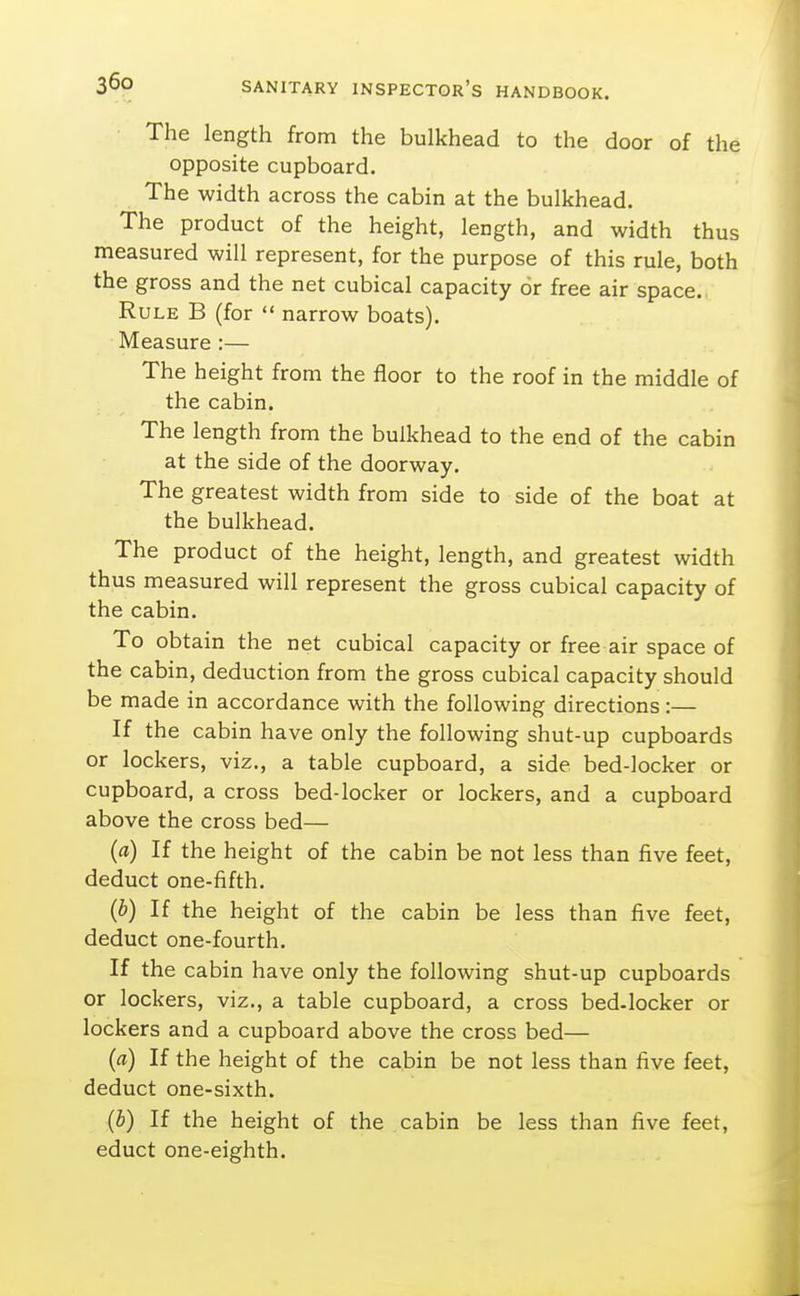 The length from the bulkhead to the door of the opposite cupboard. The width across the cabin at the bulkhead. The product of the height, length, and width thus measured will represent, for the purpose of this rule, both the gross and the net cubical capacity or free air space. Rule B (for  narrow boats). Measure :— The height from the floor to the roof in the middle of the cabin. The length from the bulkhead to the end of the cabin at the side of the doorway. The greatest width from side to side of the boat at the bulkhead. The product of the height, length, and greatest width thus measured will represent the gross cubical capacity of the cabin. To obtain the net cubical capacity or free air space of the cabin, deduction from the gross cubical capacity should be made in accordance with the following directions:— If the cabin have only the following shut-up cupboards or lockers, viz., a table cupboard, a side bed-locker or cupboard, a cross bed-locker or lockers, and a cupboard above the cross bed— (a) If the height of the cabin be not less than five feet, deduct one-fifth. (b) If the height of the cabin be less than five feet, deduct one-fourth. If the cabin have only the following shut-up cupboards or lockers, viz., a table cupboard, a cross bed.locker or lockers and a cupboard above the cross bed— (a) If the height of the cabin be not less than five feet, deduct one-sixth. (b) If the height of the cabin be less than five feet, educt one-eighth.