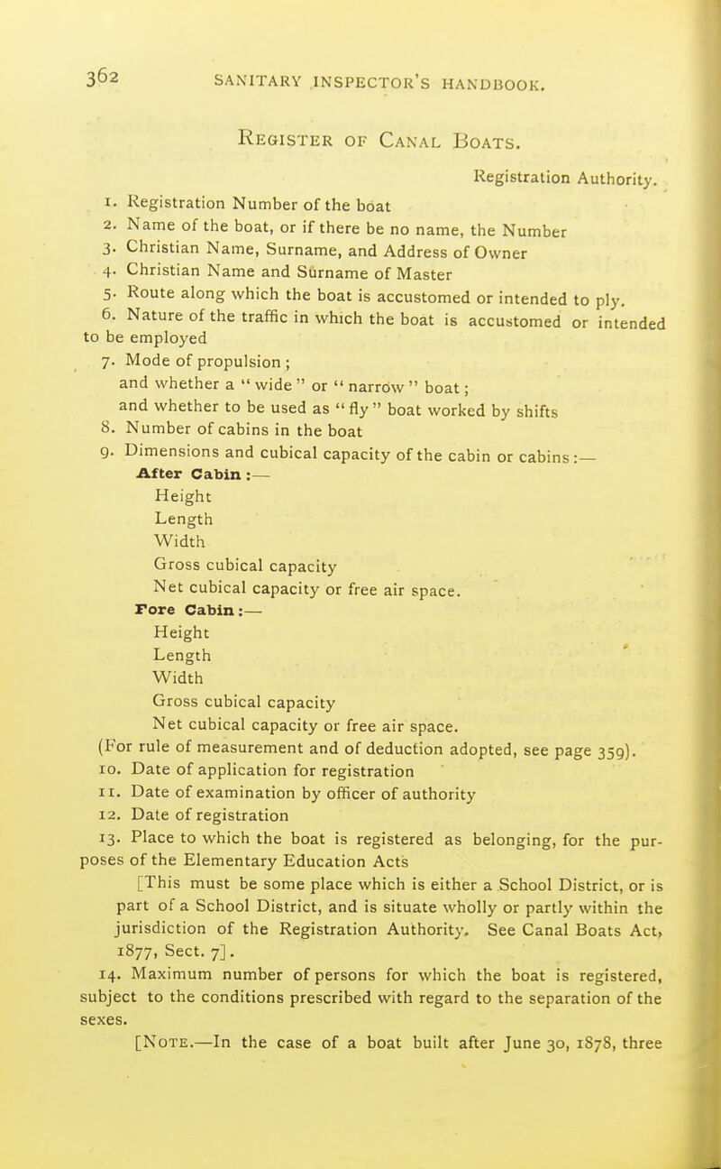 Register of Canal Boats. Registration Authority. 1. Registration Number of the boat 2. Name of the boat, or if there be no name, the Number 3. Christian Name, Surname, and Address of Owner 4. Christian Name and Surname of Master 5. Route along which the boat is accustomed or intended to ply. 6. Nature of the traffic in which the boat is accustomed or intended to be employed 7. Mode of propulsion ; and whether a  wide  or  narrow  boat; and whether to be used as  fly  boat worked by shifts 8. Number of cabins in the boat 9. Dimensions and cubical capacity of the cabin or cabins:— After Cabin :— Height Length Width Gross cubical capacity Net cubical capacity or free air space. Fore Cabin:— Height Length Width Gross cubical capacity Net cubical capacity or free air space. (For rule of measurement and of deduction adopted, see page 359). 10. Date of application for registration 11. Date of examination by officer of authority 12. Date of registration 13. Place to which the boat is registered as belonging, for the pur- poses of the Elementary Education Acts [This must be some place which is either a School District, or is part of a School District, and is situate wholly or partly within the jurisdiction of the Registration Authority. See Canal Boats Act, 1877, Sect. 7]. 14. Maximum number of persons for which the boat is registered, subject to the conditions prescribed with regard to the separation of the sexes. [Note.—In the case of a boat built after June 30, 1878, three