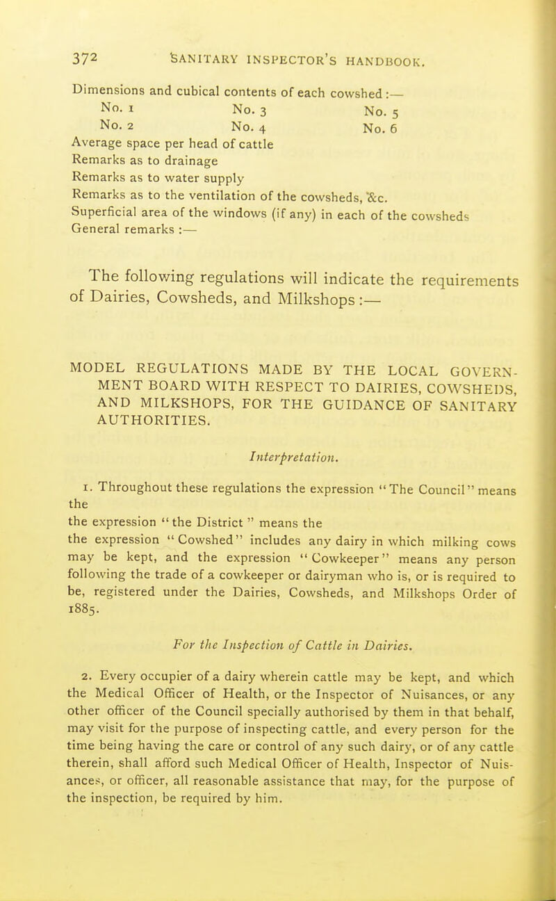 Dimensions and cubical contents of each cowshed:— No. I No. 3 No. 5 No. 2 No. 4 No. 6 Average space per head of cattle Remarks as to drainage Remarks as to water supply Remarks as to the ventilation of the cowsheds, ■&c. Superficial area of the windows (if any) in each of the cowsheds General remarks :— The following regulations will indicate the requirements of Dairies, Cowsheds, and Milkshops :— MODEL REGULATIONS MADE BY THE LOCAL GOVERN- MENT BOARD WITH RESPECT TO DAIRIES, COWSHEDS, AND MILKSHOPS, FOR THE GUIDANCE OF SANITARY AUTHORITIES. Interpretation. 1. Throughout these regulations the expression The Council means the the expression  the District  means the the expression Cowshed includes any dairy in which milking cows may be kept, and the expression Cowkeeper means any person foil owing the trade of a cowkeeper or dairyman who is, or is required to be, registered under the Dairies, Cowsheds, and Milkshops Order of 1885. For the Inspection of Cattle in Dairies. 2. Every occupier of a dairy wherein cattle may be kept, and which the Medical Officer of Health, or the Inspector of Nuisances, or any other officer of the Council specially authorised by them in that behalf, may visit for the purpose of inspecting cattle, and every person for the time being having the care or control of any such dairy, or of any cattle therein, shall afford such Medical Officer of Health, Inspector of Nuis- ances, or officer, all reasonable assistance that may, for the purpose of the inspection, be required by him.