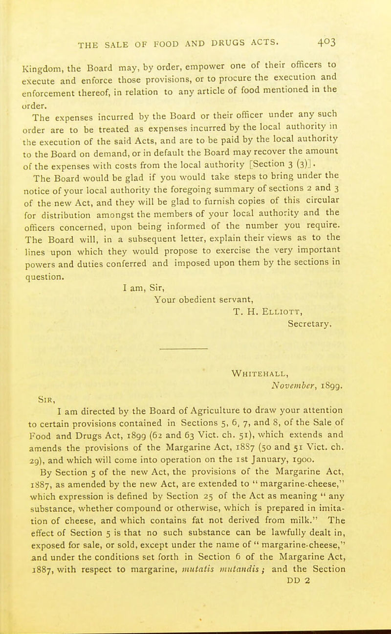 Kingdom, the Board may, by order, empower one of their officers to execute and enforce those provisions, or to procure the execution and enforcement thereof, in relation to any article of food mentioned in the order. The expenses incurred by the Board or their officer under any such order are to be treated as expenses incurred by the local authority in the execution of the said Acts, and are to be paid by the local authority to the Board on demand, or in default the Board may recover the amount of the expenses with costs from the local authority [Section 3 (3)]. The Board would be glad if you would take steps to bring under the notice of your local authority the foregoing summary of sections 2 and 3 of the new Act, and they will be glad to furnish copies of this circular for distribution amongst the members of your local authority and the officers concerned, upon being informed of the number you require. The Board will, in a subsequent letter, explain their views as to the lines upon which they would propose to exercise the very important powers and duties conferred and imposed upon them by the sections in question. I am. Sir, Your obedient servant, T. H. Elliott, Secretary. Whitehall, November, iSgg. Sir, I am directed by the Board of Agriculture to draw your attention to certain provisions contained in Sections 5, 6, 7, and 8, of the Sale of Food and Drugs Act, 1899 (62 and 63 Vict. ch. 51), which extends and amends the provisions of the Margarine Act, 18S7 (50 and 51 Vict. ch. 29), and which will come into operation on the ist January, igoo. By Section 5 of the new Act, the provisions of the Margarine Act, 1887, as amended by the new Act, are extended to  margarine-cheese, which expression is defined by Section 25 of the Act as meaning  any substance, whether compound or otherwise, which is prepared in imita- tion of cheese, and which contains fat not derived from milk. The effect of Section 5 is that no such substance can be lawfully dealt in, exposed for sale, or sold, except under the name of  margarine-cheese, and under the conditions set forth in Section 6 of the Margarine Act, J887, with respect to margarine, mutatis mutandis; and the Section DD 2