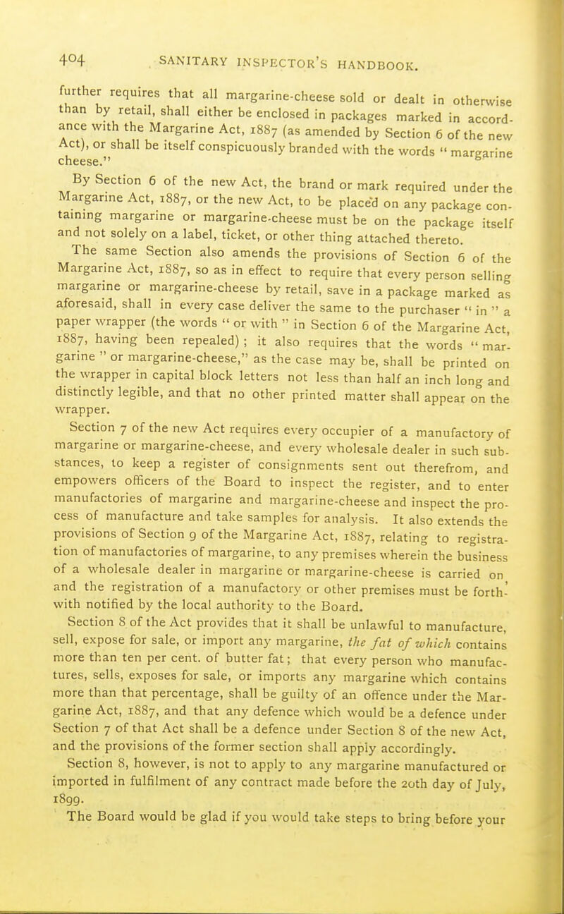 further requires that all margarine-cheese sold or dealt in otherwise than by retail, shall either be enclosed in packages marked in accord- ance with the Margarine Act, 1887 (as amended by Section 6 of the new Act), or shall be itself conspicuously branded with the words  margarine cheese. By Section 6 of the new Act, the brand or mark required under the Margarine Act, 1887, or the new Act, to be placed on any package con- tammg margarine or margarine-cheese must be on the package itself and not solely on a label, ticket, or other thing attached thereto. The same Section also amends the provisions of Section 6 of the Margarine Act, 1887, so as in effect to require that every person selling margarine or margarine-cheese by retail, save in a package marked as aforesaid, shall in every case deliver the same to the purchaser  in  a paper wrapper (the words  or with  in Section 6 of the Margarine Act, 1887, having been repealed) ; it also requires that the words  mar- garine  or margarine-cheese, as the case may be, shall be printed on the wrapper in capital block letters not less than half an inch long and distinctly legible, and that no other printed matter shall appear on the wrapper. Section 7 of the new Act requires every occupier of a manufactory of margarine or margarine-cheese, and every wholesale dealer in such sub- stances, to keep a register of consignments sent out therefrom, and empowers officers of the Board to inspect the register, and to enter manufactories of margarine and margarine-cheese and inspect the pro- cess of manufacture and take samples for analysis. It also extends the provisions of Section 9 of the Margarine Act, 1887, relating to registra- tion of manufactories of margarine, to any premises wherein the business of a wholesale dealer in margarine or margarine-cheese is carried on and the registration of a manufactory or other premises must be forth- with notified by the local authority to the Board. Section 8 of the Act provides that it shall be unlawful to manufacture, sell, expose for sale, or import any margarine, the fat of which contains more than ten per cent, of butter fat; that every person who manufac- tures, sells, exposes for sale, or imports any margarine which contains more than that percentage, shall be guilty of an offence under the Mar- garine Act, 1887, and that any defence which would be a defence under Section 7 of that Act shall be a defence under Section 8 of the new Act, and the provisions of the former section shall apply accordingly. Section 8, however, is not to apply to any margarine manufactured or imported in fulfilment of any contract made before the 20th day of July, 1899. The Board would be glad if you would take steps to bring before your