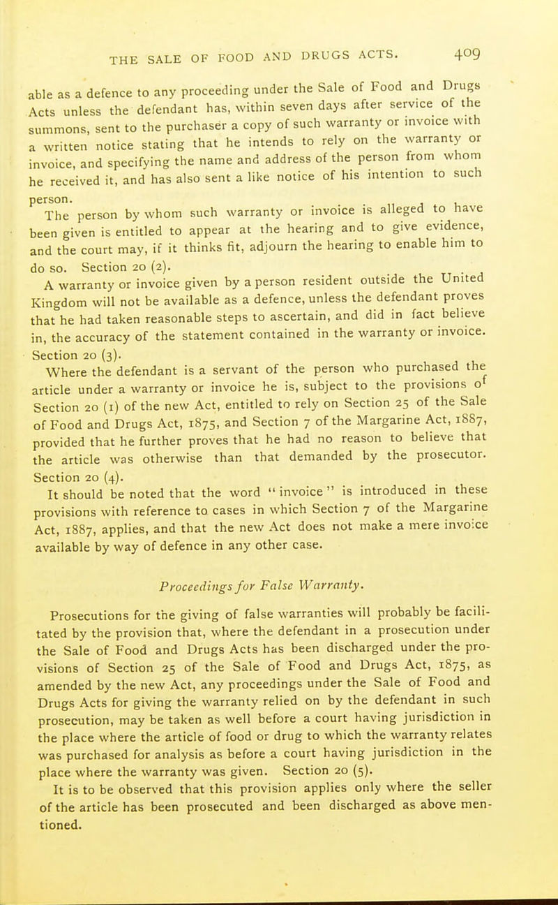 able as a defence to any proceeding under the Sale of Food and Drugs Acts unless the defendant has, within seven days after service of the summons, sent to the purchaser a copy of such warranty or mvoice w.th a written notice stating that he intends to rely on the warranty or invoice, and specifying the name and address of the person from whom he received it, and has also sent a like notice of his intention to such person. j 1, The person by whom such warranty or invoice is alleged to have been given is entitled to appear at the hearing and to give evidence, and the court may, if it thinks fit, adjourn the hearing to enable hmi to do so. Section 20 (2). A warranty or invoice given by a person resident outside the United Kingdom will not be available as a defence, unless the defendant proves that he had taken reasonable steps to ascertain, and did in fact believe in, the accuracy of the statement contained in the warranty or invoice. Section 20 (3). Where the defendant is a servant of the person who purchased the article under a warranty or invoice he is, subject to the provisions o Section 20 (i) of the new Act, entitled to rely on Section 25 of the Sale of Food and Drugs Act, 1875, and Section 7 of the Margarine Act, 1887, provided that he further proves that he had no reason to believe that the article was otherwise than that demanded by the prosecutor. Section 20 (4). It should be noted that the word invoice is introduced in these provisions with reference to cases in which Section 7 of the Margarine Act, 1887, applies, and that the new Act does not make a mere invoice available by way of defence in any other case. Proceedings for False Warranty. Prosecutions for the giving of false warranties will probably be facili- tated by the provision that, where the defendant in a prosecution under the Sale of Food and Drugs Acts has been discharged under the pro- visions of Section 25 of the Sale of Food and Drugs Act, 1875, as amended by the new Act, any proceedings under the Sale of Food and Drugs Acts for giving the warranty relied on by the defendant in such prosecution, may be taken as well before a court having jurisdiction in the place where the article of food or drug to which the warranty relates was purchased for analysis as before a court having jurisdiction in the place where the warranty was given. Section 20 (5). It is to be observed that this provision applies only where the seller of the article has been prosecuted and been discharged as above men- tioned.