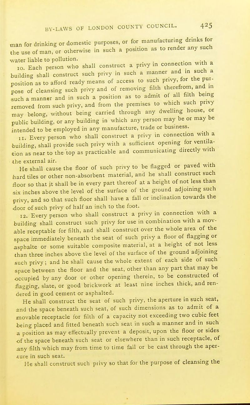 n.an for drinking or domestic purposes, or for manufacturing drinks for the use of man, or otherwise in such a position as to render any such water liable to pollution. 10. Each person who shall construct a privy in connection w.th a building shall construct such privy in such a manner and in such a position as to afford ready means of access to such privy, for the pur- pose of cleansing such privy and of removing filth therefrom and m such a manner and in such a position as to admit of all filth bemg removed from such privy, and from the premises to which such privy may belong, without being carried through any dwelhng house, or public building, or any building in which any person may be or may be intended to be employed in any manufacture, trade or busmess. 11. Every person who shall construct a privy in connection with a building, shall provide such privy with a sufficient opening for ventila- tion as near to the top as practicable and communicating directly with the external air. He shall cause the floor of such privy to be flagged or paved with hard tiles or other non-absorbent material, and he shall construct such floor so that it shall be in every part thereof at a height of not less than «ix inches above the level of the surface of the ground adjoinmg such privy, and so that such floor shall have a fall or inclination towards the door of such privy of half an inch to the foot. 12. Every person who shall construct a privy in connection with a building shall construct such privy for use in combination with a mov- able receptable for filth, and shall construct over the whole area of the space immediately beneath the seat of such privy a floor of flagging or asphalte or some suitable composite material, at a height of not less than three inches above the level of the surface of the ground adjoining such privy; and he shall cause the whole extent of each side of such space between the floor and the seat, other than any part that may be occupied by any door or other opening therein, to be constructed of flagging, slate, or good brickwork at least nine inches thick, and ren- dered in good cement or asphalted. He shall construct the scat of such privy, the aperture in such seat, and the space beneath such seat, of such dimensions as to admit of a movable receptacle for filth of a capacity not exceeding two cubic feet being placed and fitted beneath such seat in such a manner and in such a position as may effectually prevent a deposit, upon the floor or sides of the space beneath such seat or elsewhere than in such receptacle, of any filth which may from time to time fall or be cast through the aper- Aure in such seat. He shall construct such piivy so that for the purpose of cleansing the
