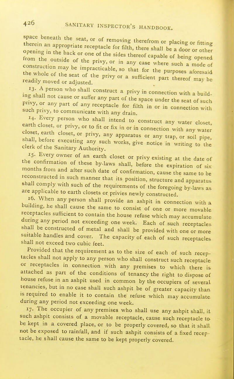 ZZnZT  °' - P'-'ng or fitting openr„T„ h'eTT'' ^'^^ ^ 'lo- or other opening m the back or one of the sides thereof capable of beine onened c:i^:,:r'''^^^'^^-^ - '^-^ such a'.::: of the whole of Te' /Tr'° ^'^^ '^^ -foresaid tne whole of the seat of the privy or a sufficient part thereof mav be readily moved or adjusted. ^ in''.h^ll''? ''i  connection with a build- ing shall not cause or suffer any part of the space under the seat of such s c7;X:T'' any receptacle for filth in or in connecLn wi ^ such privy, to communicate with any drain eartt ct!T  '° closet, earth closet or privy, or to fit or fix in or in connection with any wate oset, earth closet, or privy, any apparatus or any trap, or soU p e clerk' Yr.''''^ '^ - -iting to th^ clerk of the Sanitary Authority. 15. Every owner of an earth closet or privy existing at the date of the confirmation of these by-laws shall, before the expiration of six months from and after such date of confirmation, cause the same to be reconstructed in such manner that its position, structure and apparatus shall comply with such of the requirements of the foregoing by-laws as are applicable to earth closets or privies newly constructed 16 When any person shall provide an ashpit in connection with a building, he shall cause the same to consist of one or more movable receptacles sufhcient to contain the house refuse which may accumulate during any period not exceeding one week. Each of such receptacles shall be constructed of metal and shall be provided with one or more suitable handles and cover. The capacity of each of such receptacles shall not exceed two cubic feet. Provided that the requirement as to the size of each of such recep- tacles shall not apply to any person who shall construct such receptacle or receptacles in connection with any premises to which there is attached as part of the conditions of tenancy the right to dispose of house refuse in an ashpit used in common by the occupiers of several tenancies, but in no case shall such ashpit be of greater capacity than is required to enable it to contain the refuse which may accumulate during any period not exceeding one week. 17. The occupier of any premises who shall use any ashpit shall, it such ashpit consists of a movable receptacle, cause suqh receptacle to- be kept in a covered place, or to be properly covered, so that it shall, not be exposed to rainfall, and if such ashpit consists of a fixed recep- tacle, he shall cause the same to be kept properly covered.