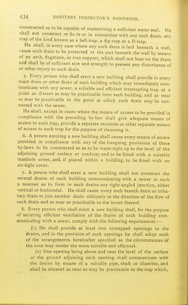 constructed as to be capable of maintaining a sufficient water seal. He shall not construct or fix in or in connection with any such drain, any trap of the kind known as a bell-trap, a dip-trap or a D-trap. He shall, in every case where any such drain is laid beneath a wall, cause such drain to be protected at the part beneath the wall by means of an arch, flagstone, or iron support, which shall not bear on the drain and shall be of sufficient size and strength to prevent any disturbance of or other injury to such drain. 5. Every person who shall erect a new building shall provide in every main drain or other drain of such building which may immediately com- municate with any sewer, a suitable and efficient intercepting trap at a point as distant as may be practicable from such building, and as near as may be practicable to the point at which such drain may be con- nected with the sewer. He shall, except in cases where the means of access to be provided in compliance with the preceding by-law shall give adequate means of access to such trap, provide a separate manhole or other separate means of access to such trap for the purpose of cleansing it. 6. A person erecting a new building shall cause every means of access provided in compliance with any of the foregoing provisions of these by-laws to be constructed so as to be water-tight up to the level of the adjoining ground surface or roadway and to be fitted with a suitable manhole cover, and, if placed within a building, to be fitted with an air-tight cover. 7. A person who shall erect a new building shall not construct the several drains of such building communicating with a sewer in such a manner as to form in such drains any right-angled junction, either vertical or horizontal. He shall cause every such branch drain or tribu- tary drain to join another drain obliquely in the direction of the flow of such drain and as near as practicable to the invert thereof. 8. Every person who shall erect a new building shall, for the purpose of securing efficient ventilation of the drains of such building com- municating with a sewer, comply with the following requirements :— (i.) He shall provide at least two untrapped openings to the drains, and in the provision of such openings he shall adopt such of the arrangements hereinafter specified as the circumstances of the case may render the more suitable and effectual. (a) One opening being above and near the level of the surface of the ground adjoining such opening shall communicate with the drains by means of a suitable pipe, shaft or chamber, and shall be situated as near as may be practicable to the trap which.