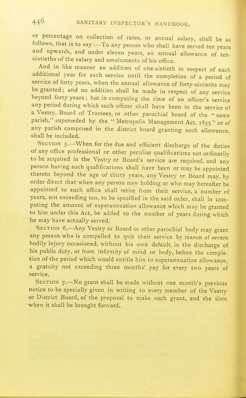 or percentage on collection of rates, or annual salary, shall be as follows, that is to say :-To any person who shall have served ten years and upwards, and under eleven years, an annual allowance of ten- sixtieths of the salary and emoluments of his office. And in like manner an addition of one-sixtieth in respect of each additional year for such service until the completion of a period of service of forty years, when the annual allowance of forty-sixtieths may be granted; and no addition shall be made in respect of any service beyond forty years ; but in computing the time of an officer's service any period during which such officer shall have been in the service of a Vestry, Board of Trustees, or other parochial board of the  same parish, superseded by the  Metropolis Management Act, 1855  or of any parish comprised in the district board granting such allowance, shall be included. Section 5.—When for the due and efficient discharge of the duties of any office professional or other peculiar qualifications not ordinarily to be acquired in the Vestry or Board's service are required, and any person having such qualifications shall have been or may be appointed thereto beyond the age of thirty years, any Vestry or Board may, by order direct that when any person now holding or who may hereafter be appointed to such office shall retire from their service, a number of years, not exceeding ten, to be specified in the said order, shall in com- puting the amount of superannuation allowance which may be granted to him under this Act, be added to the number of years during which he may have actually served. Section 6.—Any Vestry or Board or other parochial body may grant any person who is compelled to quit their service by reason of severe bodily injury occasioned, without his own default, in the discharge of his public duty, or from infirmity of mind or body, before the comple- tion of the period which would entitle him to superannuation allowance, a gratuity not exceeding three months' pay for every two years of service. Section 7.—No grant shall be made without one month's previous notice to be specially given in writing to every member of the Vestry or District Board, of the proposal to make such grant, and the time when it shall be brought forward.