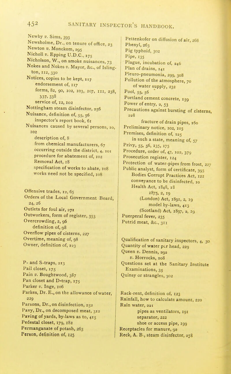 Newby v. Sims, 393 Newsholme, Dr., on tenure of office, ^3 Newton v. Monckom, 295 Nicholl V. Epping U.D.C., 175 Nicholson, W., on smoke nuisances, 73 Nokes and Nokes v. Mayor, &c., of Isling- ton,112,330 Notices, copies to be kept, 117 endorsement of, 117 forms, 82, 90, 102, 103, 107, III, 238, 337. 338 service of, 12, I02 Nottingham steam disinfector, 256 Nuisance, definition of, 55, 56 inspector's report book, 61 Nuisances caused by several persons, 10, 102 description of, 8 from chemical manufacturers, 67 occurring outside the district, 4, 101 procedure for abatement of, 102 Removal Act, 18 specification of works to abate, 108 works need not be specified, 108 Offensive trades, 12, 65 Orders of the Local Government Board, 24, 26 Outlets for foul air, 271 Outworkers, form of register, 353 Overcrowding, 2, 96 definition of, 98 Overflow pipes of cisterns, 227 Overtime, meaning of, 98 Owner, definition of, 123 P- and S-traps, 213 Pail closet, 175 Pain Boughtwood, 387 Pan closet and D-trap, 175 Parker v. Inge, 106 Parkes, Dr. E., on the allowance of water, 229 Parsons, Dr., on disinfection, 252 Pavy, Dr., on decomposed meat, 312 Paving of yards, by-laws as to, 415 Pedestal closet, 179, 182 Permanganate of potash, 263 Person, definition of, 125 I Pettenkofer on diffusion of air, 20b Phenyl, 263 Pig typhoid, 302 Pipe, 135 Plague, incubation of, 246 Plan of drains, 141 Pleuro-pneumonia, 299, 308 Pollution of the atmosphere, 70 of water supply, 232 Pool, 55, 56 Portland cement concrete, 159 Power of entry, 2, 53 Precautions against bursting of cisterns, 228 fracture of drain pipes, 160 Preliminary notice, 102, 103 Premises, definition of, 125 in such a state, meaning of, 57 Privy, 55. 56. 135, 175 Procedure, order of, 47, 102, 379 Prosecution register, 124 Protection of water-pipes from frost, 227 Public analyst, form of certificate, 393 Bodies Corrupt Practices Act, 122 conveyance to be disinfected, :o Health Act, 1848, iS 1875. 2, 19 (London) Act, 1891, 2, 19 model by-laws, 413 (Scotland) Act, 1897, 2, 19 Puerperal fever, 235 Putrid meat, &c., 311 Qualification of sanitary inspectors, 4, 30 Quantity of water per head, 229 Queen v. Dennis, 292 V. Horrocks, 108 Questions set at the Sanitary Institute E.\aminations, 35 Quinsy or strangles, 302 Rack-rent, definition of, 123 Rainfall, how to calculate amount, 220 Rain water, 221 pipes as ventilators, 191 separator, 222 shoe or access pipe, 199 Receptacles for manure, 92 Reck, A. B., steam disinfector, zj8