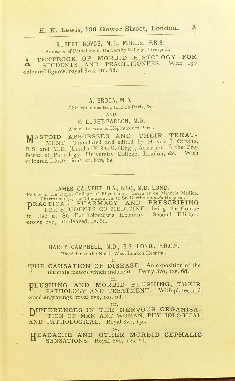 RUBERT BOYCE, M.B., M.R.C.S., F.R.S. Professor of Pathology in University College, Liverpool. A TEXTBOOK OF MORBID HISTOLOGY FOR A. STUDENTS AND PRACTITIONERS. With 130 coloured figures, royal 8vo, 31s. 6d. A. BROCA, M.D. Chirurgien des Hopitaux de Paris, &c. AND F. LUBET-BARBON, M.D. Ancien Interne de Hopitaux des Paris. MASTOID ABSCESSES AND THEIR TREAT- MENT. Translated and edited by Henry J. Curtis, B.S. and M.D. (Lond.), F.R.C.S. (Eng.), Assistant to the Pro- fessor of Pathology, University College, London, &c. With coloured Illustrations, cr. 8vo, 6s. JAMES CALVERT, B.A., B.SC, M.D. LOND. Fellow of the Royal College of Physicians; Lecturer on Materia Medica, Pharmacology, and Therapeutics, to St. Bartholomew's Hospital. PRACTICAL PHARMACY AND PRESCRIBING ^ FOR STUDENTS OF MEDICINE; being the Course in Use at St. Bartholomew's Hospital. Second Edition, ■crown 8vo, interleaved, 4s. 6d. HARRY CAMPBELL, M.D., B.S. LOND., F.R.C.P. Physician to the North-West London Hospital. I. THE CAUSATION OF DISEASE. An exposition of the ultimate factors which induce it. Demy Svo, 12s. 6d. II. DLUSHING AND MORBID BLUSHING,. THEIR PATHOLOGY AND TREATMENT. With plates and wood engravings, royal Svo, los. 6d. III. DIFFERENCES IN THE NERVOUS ORGANISA- TION OF MAN AND WOMAN, PHYSIOLOGICAL AND PATHOLOGICAL. Royal Svo, 15s. IV. LTEADACHE AND OTHER MORBID CEPHALIC ^ SENSATIONS. Royal Svo, 12s. 6d.