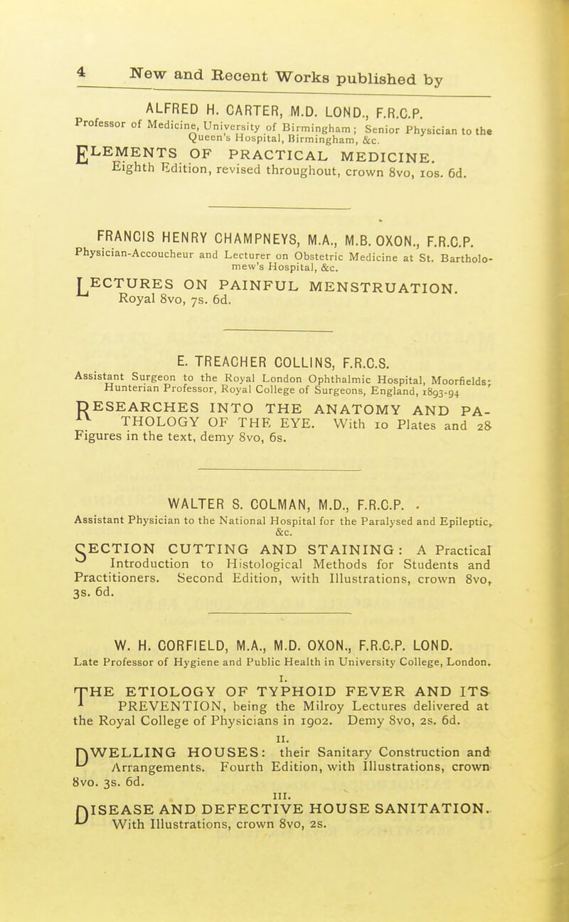 ALFRED H. CARTER, M.D. LOND., F.R C P Professor of Medicine, University of Birmingham ; Senior Physician to th. yueen s Hospital, Birmingham, &c. gLEMENTS OF PRACTICAL MEDICINE. Eighth Edition, revised throughout, crown 8vo, los. 6d. FRANCIS HENRY CHAMPNEYS, M.A., M.B. OXON., F.R.C.P. Physician-Accoucheur and Lecturer on Obstetric Medicine at St. Bartholo- mew's Hospital, &c. T ECTURES ON PAINFUL MENSTRUATION. Royal 8vo, ys. 6d. E. TREACHER COLLINS, F.R.C.S. Assistant Surgeon to the Royal London Ophthalmic Hospital, Moorfields- Huntenan Professor, Royal College of Surgeons, England, 1893-94 DESEARCHES INTO THE ANATOMY AND PA- THOLOGY OF THE EYE. With 10 Plates and 28 Figures in the text, demy Svo, 6s. WALTER S. COLMAN, M.D., F.R.C.P. . Assistant Physician to the National Hospital for the Paralysed and Epileptic,. &c. CECTION CUTTING AND STAINING: A Practical Introduction to Histological Methods for Students and Practitioners. Second Edition, with Illustrations, crown 8vo, 3s. 6d. W. H. CORFIELD, M.A., M.D. OXON., F.R.C.P. LOND. Late Professor of Hygiene and Public Health in University College, London. I. -THE ETIOLOGY OF TYPHOID FEVER AND ITS ^ PREVENTION, being the Milroy Lectures delivered at the Royal College of Physicians in 1902. Demy Svo, 2s. 6d. nWELLING HOUSES: their Sanitary Construction and '~' yVrrangements. Fourth Edition, with Illustrations, crown Svo. 3s. 6d. III. JQISEASE AND DEFECTIVE HOUSE SANITATION. III. ^IV With Illustrations, crown Svo, 2s.