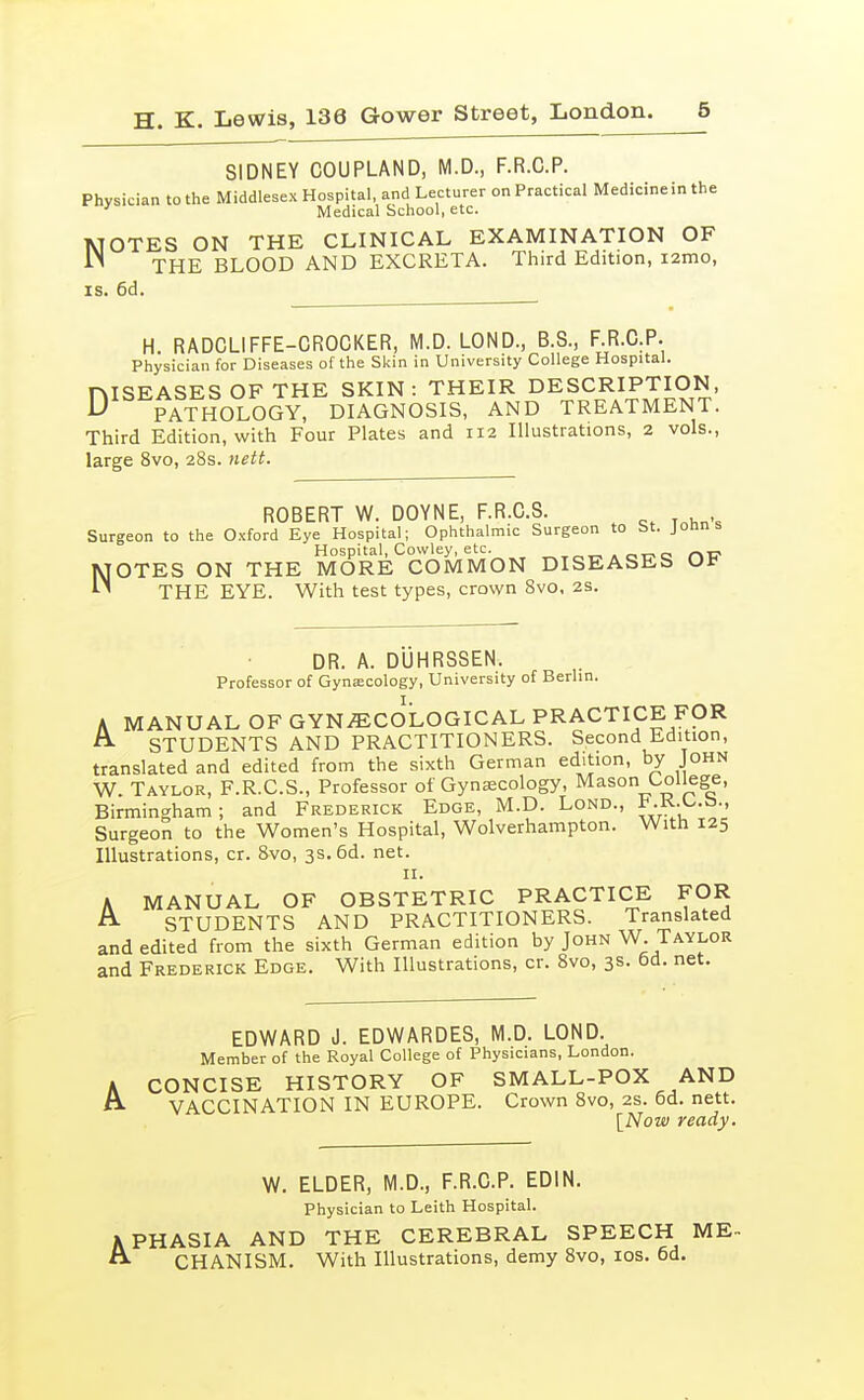 SIDNEY COUPLAND, M.D., F.R.C.P. Physician to the Middlesex Hospital, and Lecturer on Practical Medicine in the Medical School, etc. MOTES ON THE CLINICAL EXAMINATION OF THE BLOOD AND EXCRETA. Third Edition, i2mo, IS. 6d. H RADCLIFFE-CROCKER, M.D. LOND., B.S., F.R.G.P. Physician for Diseases of the Skin in University College Hospital. niSEASES OF THE SKIN : THEIR DESCRIPTION, PATHOLOGY, DIAGNOSIS, AND TREATMENT. Third Edition, with Four Plates and 112 Illustrations, 2 vols., large 8vo, 28s. nett. ROBERT W. DOYNE, F.R.C.S. Surgeon to the Oxford Eye Hospital; Ophthalmic Surgeon to St. Jonns Hospital, Cowley, etc. ,„i^Aoi^e rvc NOTES ON THE MORE COMMON DISEASEb THE EYE. With test types, crown Svo, 2s. DR. A. DUHRSSEN. Professor of Gynascology, University of Berlin. A MANUAL OF GYNECOLOGICAL PRACTICE FOR A. STUDENTS AND PRACTITIONERS. Second Edition, translated and edited from the sixth German edition, by John W. Taylor, F.R.C.S., Professor of Gynaecology, Mason College, Birmingham; and Frederick Edge, M.D. Lond., l*-^-^-^-' Surgeon to the Women's Hospital, Wolverhampton. With 125 Illustrations, cr. Svo, 3s. 6d. net. A MANUAL OF OBSTETRIC PRACTICE FOR STUDENTS AND PRACTITIONERS. Translated and edited from the sixth German edition by John W. Taylor and Frederick Edge. With Illustrations, cr. Svo, 3s. 6d. net. EDWARD J. EDWARDES, M.D. LOND. Member of the Royal College of Physicians, London. A CONCISE HISTORY OF SMALL-POX AND VACCINATION IN EUROPE. Crown Svo, 2S. 6d. nett. [Now ready. W. ELDER, M.D., F.R.C.P. EDIN. Physician to Leith Hospital. APHASIA AND THE CEREBRAL SPEECH ME- ^ CHANISM. With Illustrations, demy Svo, los. 6d.