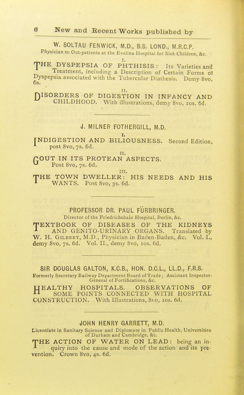 W. SOLTAU FENWICK, M.D., B.S. LOND., M.R.C.P, Physician to Out-patients at the Evelina Hospital for Sick Children, &c. 'pHE DYSPEPSIA OF PHTHISIS: Its Varieties and Treatment, including a Description of Certain Forms ol Dyspepsia associated with the Tubercular Diathesis. Demy 8vo, 6s. 11. QISORDERS OF DIGESTION IN INFANCY AND  CHILDHOOD. With illustrations, demy 8vo, los. 6d. J. MILNER FOTHERGILL, M.D. I. FNDIGESTION AND BILIOUSNESS. Second Edition, *■ post 8vo, ys. 6d. II. POUT IN ITS PROTEAN ASPECTS. ^ Post Svo, ys. 6d. III. TiHE TOWN DWELLER: HIS NEEDS AND HIS WANTS. Post Svo, 3S. 6d. PROFESSOR DR. PAUL FURBRINGER. Director of the Friedrichshain Hospital, Berlin, &c. TEXTBOOK OF DISEASES OF THE KIDNEYS AND GENITO-URINARY ORGANS. Translated by W. H. Gilbert, M.D., Physician in Baden-Baden, &c. Vol. I., demy Svo, ys. 6d. Vol. II., demy Svo, los. 6d. SIR DOUGLAS GALTON, K.C.B., HON. D.C.L, LLD., F.R.S. Formerly Secretary Railway Department Board of Trade ; Assistant Inspector- General of Fortifications, &c. HEALTHY HOSPITALS. OBSERVATIONS OF SOME POINTS CONNECTED WITH HOSPITAL CONSTRUCTION. With Illustrations, Svo, los. fid. JOHN HENRY GARRETT, M.D. Licentiate in Sanitary Science and Diplomate in Public Health, Universities of Durham and Cambridge, &c. TiHE ACTION OF WATER ON LEAD : being an in- quiry into the cause and mode of the action and its pre- vention. Crown Svo, 4s. 6d.