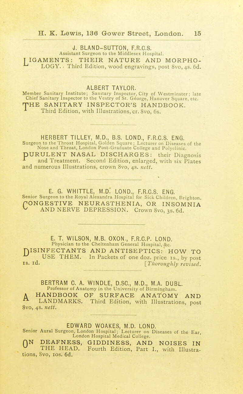 J. BLAND-SUTTON, F.R.C.S. Assistant Surgeon to the Middlesex Hospital. IGAMENTS: THEIR NATURE AND MORPHO- LOGY. • Third Edition, wood engravings, post 8vo, 4s. 6d. ALBERT TAYLOR. Member Sanitary Institute; Sanitary Inspector, City of Westminster; late Chief Sanitary Inspector to the Vestry of St. George, Hanover Square, etc. rPHE SANITARY INSPECTOR'S HANDBOOK. ■'■ Third Edition, with Illustrations, cr. 8vo, 6s. HERBERT TILLEY, M.D., B.S. LOND., F.R.C.S. ENG. Surgeon to the Throat Hospital, Golden Square; Lecturer on Diseases of the Nose and Throat, London Post-Graduate College and Polyclinic. pURULENT NASAL DISCHARGES: their Diagnosis ■*■ and Treatment. Second Edition, enlarged, with six Plates and numerous Illustrations, crown 8vo, 4s. nett. E. G. WHITTLE, M.D: LOND., F.R.C.S. ENG. Senior Surgeon to the Royal Alexandra Hospital for Sick Children, Brighton. PONGESTIVE NEURASTHENIA, OR INSOMNIA ^ AND NERVE DEPRESSION. Crown 8vo, 3s. 6d. E. T. WILSON, M.B. OXON., F.R.C.P. LOND. Physician to the Cheltenham General Hospital, i&c. ISINFECTANTS AND ANTISEPTICS: HOW TO USE THEM. In Packets of one doz. price is., by post id. [Thoroughly revised. BERTRAM C. A. WINDLE, D.SC, M.D., M.A. DUBL Professor of Anatomy in the University of Birmingham. A HANDBOOK OF SURFACE ANATOMY AND LANDMARKS. Third Edition, with Illustrations, post 8vo, 4s. nett. EDWARD WOAKES, M.D. LOND. Senior Aural Surgeon, London Hospital; Lecturer on Diseases of the Ear, London Hospital Medical College. ' QN DEAFNESS, GIDDINESS, AND NOISES IN ^ THE HEAD. Fourth Edition, Part I., with Illustra- tions, Svo, IDS. 6d.