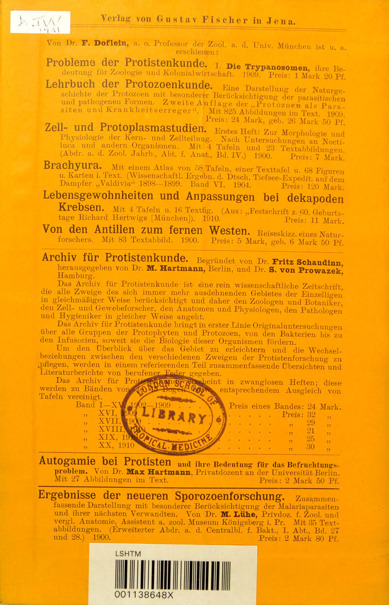 Verla^voii_Gustav Fischer in Jena. r. F. Doflein, a. o. Professor der Zool. a. d. Univ. München ist u a erscliienen: Probleme der Protistenkunde. i. Die Trypanosomen, ihre Be- doutung fur Zoologie lind Xoloniahvirtschaft. 1909. Preis- 1 Mark 20 Pf Lehrbuch der Protozoenkunde Eine Darstellung der Naturge- scluchte der 1 rotozoen mit Imsoiulerer Berücksichtigung der parasitischen und pathogenen Pomien. Zweite AlufJage der „Protozoen als Para siten und Krankheitserreger«. Mit 825 Abbildungen im Text 1909' „ „ j r, * 1 .1. ^^''^^^ e«'^- Mark 50 Pf! 2^:, ^ PrOtOpIaSmastudien. Erstes Heft: Zur Morphologie und Physiologie der Kei-n- und Zellteilung. Nach Untersuchungen an Nocti uca und andern Organismen. Mit 4 Tafeln und 23 Textabbiklungen' (Abdr. a. d. Zool. Jalirb., Abt. 1. Auat., Bd. IV.) 1900. Preis: 7 Mark! Brachyura. Mit einem Atlas von n8 Tafeln, einer Texttafel u 68 Pitruren VL Karten i. Text. (Wissenschaftl. Ergebn. d. Dtsch. Tiefsee-Expedit auf dem Dampfer „Valdivia 1898-1899. Band VI. 1904. Preis: 120 Mark! Lebensgev^ohnheiten und Anpassungen bei dekapoden Krebsen. Mit 4 Tafein u. ig Text%. (Aus: „Festschrift z.-60. Geburts- tage Eichard Hertwigs [München]). 1910. Preis: 11 Mark. Von den Antillen zum fernen Westen. Peiseskizz. eines Natm- forscliers. Mit 83 Textabbild. 1900. Preis: 5 Mark, geb. 6 Mark 50 Pf. Archiv für Protistenkunde. Begründet von Dr. Prltz Schaudinn herausgegeben von Dr. M. Hartmann, Berlin, und Dr. S. von Prowazek' Hamburg. ' Das Archiv für Protistenkunde ist eine rein wissenschaftliche Zeitschrift die alle Zweige des sich immer melu- ausdehnenden Gebietes der Einzelligen in gleichmäßiger Weise berücksichtigt und daher den Zoologen und Botaniker den Zell- und Gewebeforscher, den Anatomen und Physiologen, den Pathologen und Hygieniker in gleicher Weise angeht. Das Archiv für Protistenkunde bringt in erster Linie Originaluntersuchungen über alle Gruppen der Protophyten und Protozoen, von den Bakterien bis zu den Infusorien, soweit sie die Biologie dieser Organismen fördern. Um den Überblick über das Gebiet zu erleichtern und die Wechsel- beziehungen zwischen den verschiedenen Zweigen der Protistenforschuug zu .pflegen, werden in einem referierenden Teil zusammenfassende Übersichten und Literaturberichte von berufenej^E^^rgegeben. Das Archiv für i'i;Qij^^Q^^^^||Üieint in zwanglosen Heften; diese werden zu Bänden vo^^^^JS-BTJ^e*il^^l^entsprechendem Ausgleich von Bancf i—X^9^—1*90?^^ Preis eines Bandes: 24 Mark. „ XVI, M)i i*lBJIi»vUll -Preis: 32 „  xvnivi^' • •  f   ^^^^^^^^^^^^^^^^^^^i/ ■ • » 25 ;; » ^9^Q^^!^MED^^^ • • ... !! 30 ;; Autogamie bei Protisten „„a ii,re Bedeutung für das Befruclitnugs- probleni. Von Dr. Max Hartmann, Privatdozent an der Universität Berlin. Mit 27 Abbildungen im Text. Preis: 2 Mark 50 Pf. Ergebnisse der neueren Sporozoenforschung, zusammen- fassende Darstellung mit besonderer Berücksichtigung der Malariaparasiten und ihrer nächsten Verwandten. Von Dr. M. Lühe, Privdoz. f. Zool. und vergl. Anatomie, Assistent a. zool. Museum Königsberg i. Pr. Mit 35 Text- abbildungen. (Erweiterter Abdr. a. d. Centi-albl. f. Bakt., I. Abt., Bd. 27 und 28.) 1900. Preis: 2 Mark 80 Pf. LSHTM I CGI138648X