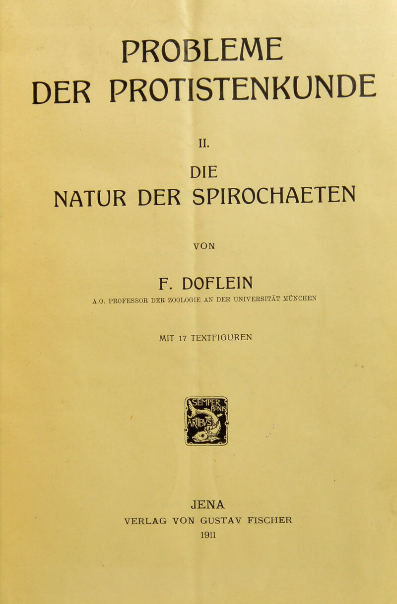 PROBLEME DER PROTISTENKUNDE II. DIE NATUR DER SPIROCHAETEN VON F. DOFLEIN A.O. PROFESSOR DKR ZOOLOGIE AN DER UNIVERSITÄT MÜNCHEN MIT 17 TEXTFIGUREN JENA VERLAG VON GUSTAV FISCHER 1911