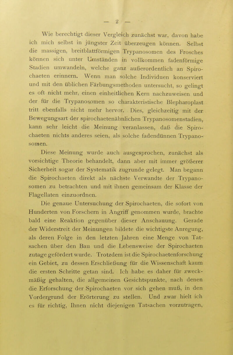 Wie berechtigt dieser Vergleich zunächst war, davon habe ich mich selbst in jüngster Zeit überzeugen können. Selbst die massigen, breitblattförmigen Trypanosomen des Frosches können sich unter Umständen in vollkommen fadenförmige Stadien umwandeln, welche ganz außerordentlich an Spiro- chaeten erinnern. Wenn man solche Individuen konserviert und mit den üblichen Färbungsmethoden untersucht, so gelingt es oft nicht mehr, einen einheitUchen Kern nachzuweisen und der für die Trypanosomen so charakteristische Blepharoplast tritt ebenfalls nicht mehr hervor. Dies, gleichzeitig mit der Bewegungsart der spirochaetenähnlichen Trypanosomenstadien, kann sehr leicht die Meinung veranlassen, daß die Spiro- chaeten nichts anderes seien, als solche fadendünnen Trypano- somen. Diese Meinung wurde auch ausgesprochen, zunächst als vorsichtige Theorie behandelt, dann aber mit immer größerer Sicherheit sogar der Systematik zugrunde gelegt. Man begann die Spirochaeten direkt als nächste Verwandte der Trypano- somen zu betrachten und mit ihnen gemeinsam der Klasse der Flagellaten einzuordnen. Die genaue Untersuchung der Spirochaeten, die sofort von Hunderten von Forschern in Angriff genommen wurde, brachte bald eine Reaktion gegenüber dieser Anschauung. Gerade der Widerstreit der Meinungen bildete die wichtigste Anregung, als deren Folge in den letzten Jahren eine Menge von Tat- sachen über den Bau und die Lebensweise der Spirochaeten zutage gefördert wurde. Trotzdem ist die Spirochaetenforschung ein Gebiet, zu dessen Erschließung für die Wissenschaft kaum die ersten Schritte getan sind. Ich habe es daher für zweck- mäßig gehalten, die allgemeinen Gesichtspunkte, nach denen die Erforschung der Spirochaeten vor sich gehen muß, in den Vordergrund der Erörterung zu stellen. Und zwar hielt ich es für richtig, Ihnen nicht diejenigen Tatsachen vorzutragen,