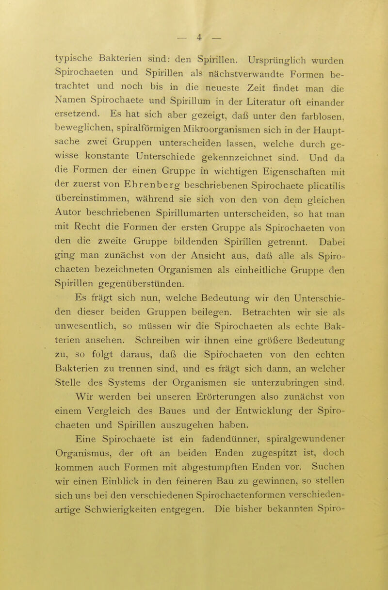 typische Bakterien sind: den Spirillen. Ursprünglich wurden Spirochaeten und Spirillen als nächstverwandte Formen be- trachtet und noch bis in die neueste Zeit findet man die Namen Spirochaete und Spirillum in der Literatur oft einander ersetzend. Es hat sich aber gezeigt, daß unter den farblosen, beweglichen, spiralförmigen Mikroorganismen sich in der Haupt- sache zwei Gruppen unterscheiden lassen, welche durch ge- wisse konstante Unterschiede gekennzeichnet sind. Und da die Formen der einen Gruppe in wichtigen Eigenschaften mit der zuerst von Ehrenberg beschriebenen Spirochaete plicatilis übereinstimmen, während sie sich von den von dem gleichen Autor beschriebenen Spirillumarten unterscheiden, so hat man mit Recht die Formen der ersten Gruppe als Spirochaeten von den die zweite Gruppe bildenden Spirillen getrennt. Dabei ging man zunächst von der Ansicht aus, daß alle als Spiro- chaeten bezeichneten Organismen als einheitUche Gruppe den Spirillen gegenüberstünden. Es fragt sich nun, welche Bedeutung wir den Unterschie- den dieser beiden Gruppen beilegen. Betrachten wir sie als unwesentlich, so müssen wir die Spirochaeten als echte Bak- terien ansehen. Schreiben wir ihnen eine größere Bedeutung zu, so folgt daraus, daß die Spirochaeten von den echten Bakterien zu trennen sind, und es frägt sich dann, an welcher Stelle des Systems der Organismen sie unterzubringen sind. Wir werden bei unseren Erörterungen also zunächst von einem Vergleich des Baues und der Entwicklung der Spiro- chaeten und Spirillen auszugehen haben. Eine Spirochaete ist ein fadendünner, spiralgewundener Organismus, der oft an beiden Enden zugespitzt ist, doch kommen auch Formen mit abgestumpften Enden vor. Suchen wir einen Einblick in den feineren Bau zu gewinnen, so stellen sich uns bei den verschiedenen Spirochaetenformen verschieden- artige Schwierigkeiten entgegen. Die bisher bekannten Spiro-