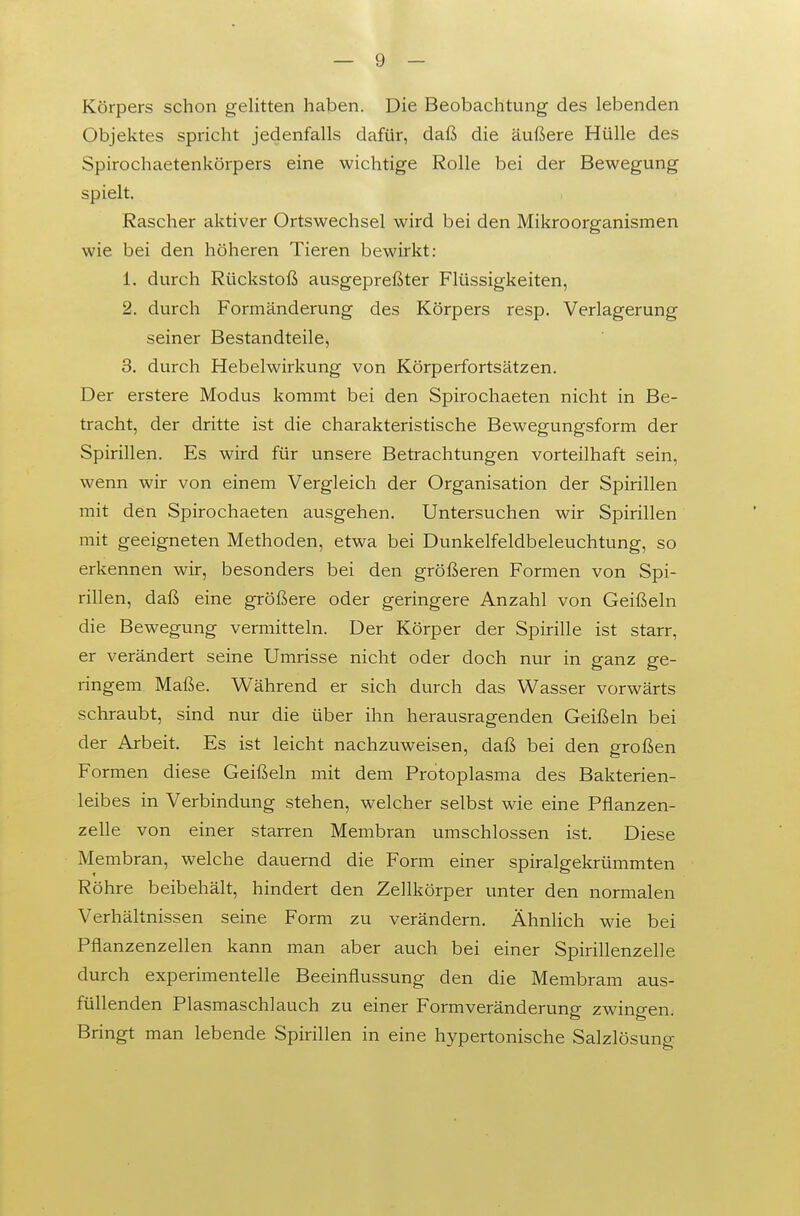 Körpers schon gelitten haben. Die Beobachtung des lebenden Objektes spricht jedenfalls dafür, daß die äußere Hülle des Spirochaetenkörpers eine wichtige Rolle bei der Bewegung spielt. Rascher aktiver Ortswechsel wird bei den Mikroorganismen wie bei den höheren Tieren bewirkt: 1. durch Rückstoß ausgepreßter Flüssigkeiten, 2. durch Formänderung des Körpers resp. Verlagerung seiner Bestandteile, 3. durch Hebelwirkung von Körperfortsätzen. Der erstere Modus kommt bei den Spirochaeten nicht in Be- tracht, der dritte ist die charakteristische Bewegungsform der Spirillen. Es wird für unsere Betrachtungen vorteilhaft sein, wenn wir von einem Vergleich der Organisation der Spirillen mit den Spirochaeten ausgehen. Untersuchen wir Spirillen mit geeigneten Methoden, etwa bei Dunkelfeldbeleuchtung, so erkennen wir, besonders bei den größeren Formen von Spi- rillen, daß eine größere oder geringere Anzahl von Geißeln die Bewegung vermitteln. Der Körper der Spirille ist starr, er verändert seine Umrisse nicht oder doch nur in ganz ge- ringem Maße. Während er sich durch das Wasser vorwärts schraubt, sind nur die über ihn herausragenden Geißeln bei der Arbeit. Es ist leicht nachzuweisen, daß bei den großen Formen diese Geißeln mit dem Protoplasma des Bakterien- leibes in Verbindung stehen, welcher selbst wie eine Pflanzen- zelle von einer starren Membran umschlossen ist. Diese Membran, welche dauernd die Form einer spiralgekrümmten Röhre beibehält, hindert den Zellkörper unter den normalen Verhältnissen seine Form zu verändern. Ähnlich wie bei Pflanzenzellen kann man aber auch bei einer Spirillenzelle durch experimentelle Beeinflussung den die Membram aus- füllenden Plasmaschlauch zu einer Form Veränderung zwingen. Bringt man lebende Spirillen in eine hypertonische Salzlösung