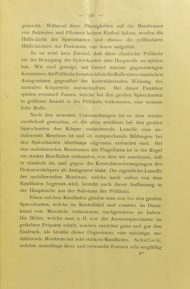 gemacht. Während diese Flüssigkeiten auf die Membranen von Bakterien und Pflanzen keinen Einfluß haben, werden die Hüllschicht der Spirochaeten und ebenso die pellikularen Hüllschichten der Protozoen von ihnen aufgelöst. Es ist wohl kein Zweifel, daß diese elastische Pellikula bei der Bewegung der Spirochaeten eine Hauptrolle zu spielen hat. Wir sind geneigt, auf Grund unserer gegenwärtigen Kenntnisse, der Pellikula hauptsächHch die Rolle eines elastischen Antagonisten gegenüber der kontrahierenden Wirkung des zentralen Körperteils zuzuschreiben. Bei dieser Funktion spielen eventuell Fasern, welche bei den großen Spirochaeten in größerer Anzahl in der Pellikula vorkommen, eine wesent- liche Rolle. Nach den neuesten Untersuchungen ist es aber wieder zweifelhaft geworden, ob die oben erwähnte bei den großen vSpirochaeten den Körper verbreiternde Lamelle eine un- duHerende Membran ist und ob entsprechende Bildungen bei den Spirochaeten überhaupt allgemein verbreitet sind. Bei den undulierenden Membranen der Flagellaten ist in der Regel ein starker Randfaden vorhanden, von dem wir annehmen, daß er elastisch ist, und gegen die Kontraktionsbewegungen des Protozoenkörpers als Antagonist wirkt. Die eigentliche Lamelle der undulierenden Membran, welche nach außen von dem Randfaden begrenzt „wird, besteht nach dieser Auffassung in der Hauptsache aus der Substanz der PelHkula. Einen solchen Randfaden glaubte man nun bei den großen Spirochaeten, welche im Kristallstiel und sonstwo im Darm- kanal von Muscheln vorkommen, nachgewiesen zu haben. Die Bilder, welche man z. B. von der Austernspirochaete im gefärbten Präparat erhält, machen zunächst ganz und gar den Eindruck, als besäße dieser Organismus eine mächtige, un- dulierende Membran mit sehr starkem Randfaden. Schellack, welcher neuerdings diese und verwandte Formen sehr sorgfältig 2*