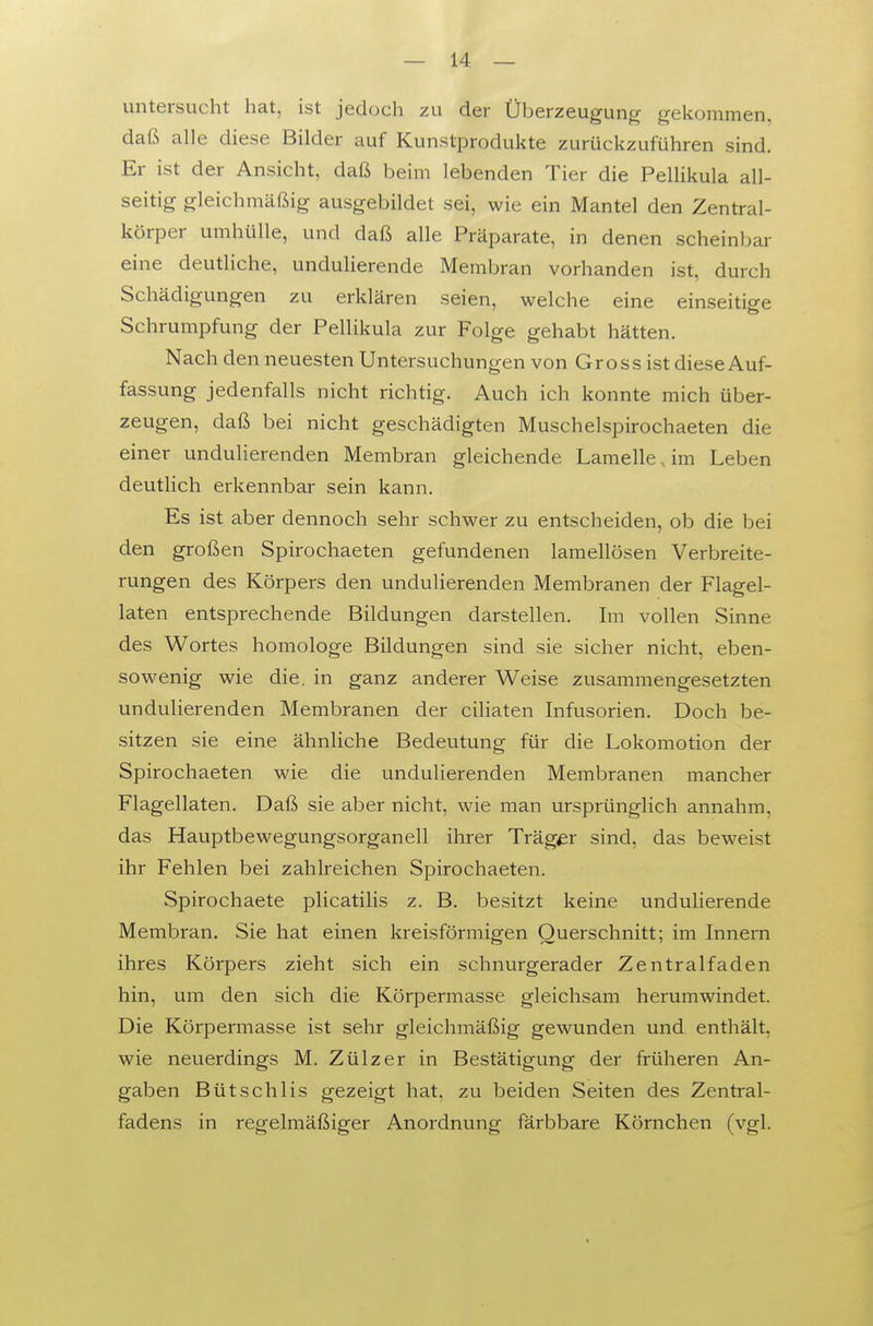 untersucht hat, ist jedoch zu der Überzeugung gekommen, daß alle diese Bilder auf Kunstprodukte zurückzuführen sind. Er ist der Ansicht, daß beim lebenden Tier die Pellikula all- seitig gleichmäßig ausgebildet sei, wie ein Mantel den Zentral- körper umhülle, und daß alle Präparate, in denen scheinbar eine deutliche, undulierende Membran vorhanden ist, durch Schädigungen zu erklären seien, welche eine einseitige Schrumpfung der Pellikula zur Folge gehabt hätten. Nach den neuesten Untersuchungen von Gross ist diese Auf- fassung jedenfalls nicht richtig. Auch ich konnte mich über- zeugen, daß bei nicht geschädigten Muschelspirochaeten die einer undulierenden Membran gleichende Lamelle, im Leben deutlich erkennbar sein kann. Es ist aber dennoch sehr schwer zu entscheiden, ob die bei den großen Spirochaeten gefundenen lamellösen Verbreite- rungen des Körpers den undulierenden Membranen der Flagel- laten entsprechende Bildungen darstellen. Im vollen Sinne des Wortes homologe Bildungen sind sie sicher nicht, eben- sowenig wie die. in ganz anderer Weise zusammengesetzten undulierenden Membranen der ciliaten Infusorien. Doch be- sitzen sie eine ähnliche Bedeutung für die Lokomotion der Spirochaeten wie die undulierenden Membranen mancher Flagellaten. Daß sie aber nicht, wie man ursprünglich annahm, das Hauptbewegungsorganell ihrer Träger sind, das beweist ihr Fehlen bei zahlreichen Spirochaeten. Spirochaete plicatilis z. B. besitzt keine undulierende Membran. Sie hat einen kreisförmigen Querschnitt; im Innern ihres Körpers zieht sich ein schnurgerader Zentralfaden hin, um den sich die Körpermasse gleichsam herumwindet. Die Körpermasse ist sehr gleichmäßig gewunden und enthält, wie neuerdings M. Zülzer in Bestätigung der früheren An- gaben BütSehlis gezeigt hat, zu beiden Seiten des Zentral- fadens in regelmäßiger Anordnung färbbare Körnchen (vgl.