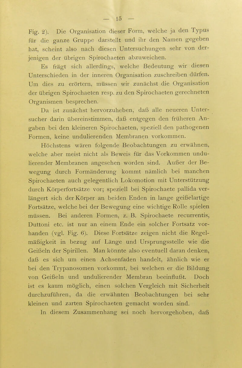 — 16 — Fig. 2). Die Organisation dieser Form, welche ja den Typus für die ganze Gruppe darstellt und ihr den Namen gegeben hat, scheint also nach diesen Untersuchungen sehr von der- jenigen der übrigen Spirochaeten abzuweichen. Es fragt sich allerdings, welche Bedeutung wir diesen Unterschieden in der inneren Organisation zuschreiben dürfen. Um dies zu erörtern, müssen wir zunächst die Organisation der übrigen Spirochaeten resp. zu den Spirochaeten gerechneten Organismen besprechen. Da ist zunächst hervorzuheben, daß alle neueren Unter- sucher darin übereinstimmen, daß entgegen den früheren An- gaben bei den kleineren Spirochaeten, speziell den pathogenen Formen, keine undulierenden Membranen vorkommen. Höchstens wären folgende Beobachtungen zu erwähnen, welche aber meist nicht als Beweis für das Vorkommen undu- lierender Membranen angesehen worden sind. Außer der Be- wegung durch Formänderung kommt nämlich bei manchen Spirochaeten auch gelegentlich Lokomotion mit Unterstützung durch Körperfortsätze vor; speziell bei Spirochaete pallida ver- längert sich der Körper an beiden Enden in lange geißelartige Fortsätze, welche bei der Bewegung eine wichtige Rolle spielen müssen. Bei anderen Formen, z. B. Spirochaete recurrentis, Duttoni etc. ist nur an einem Ende ein solcher Fortsatz vor- handen (vgl. Fig. 6). Diese Fortsätze zeigen nicht die Regel- mäßigkeit in bezug auf Länge und Ursprungsstelle wie die Geißeln der Spirillen. Man könnte also eventuell daran denken, daß es sich um einen Achsenfaden handelt, ähnlich wie er bei den Trypanosomen vorkommt, bei welchen er die Bildung von Geißeln und undulierender Membran beeinflußt. Doch ist es kaum möglich, einen solchen Vergleich mit Sicherheit durchzuführen, da die erwähnten Beobachtungen bei sehr kleinen und zarten Spirochaeten gemacht worden sind. In diesem Zusammenhang sei noch hervorgehoben, daß