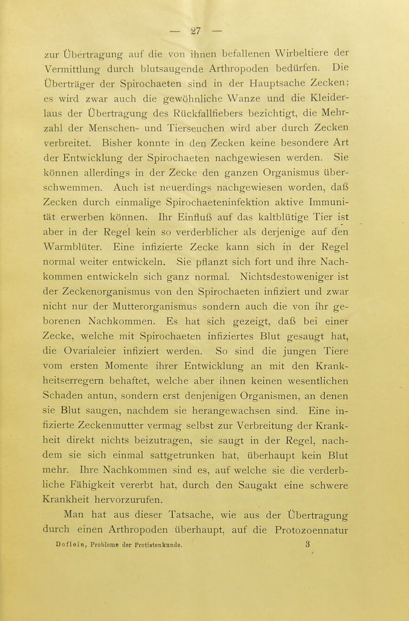 zur Übertragung auf die von ihnen befallenen Wirbeltiere der Vermittlung durch blutsaugende Arthropoden bedürfen. Die Überträger der Spirochaeten sind in der Hauptsache Zecken; es wird zwar auch die gewöhnliche Wanze und die Kleider- laus der Übertragung des Rückfallfiebers bezichtigt, die Mehr- zahl der Menschen- und Tierseuchen wird aber durch Zecken verbreitet. Bisher konnte in dei; Zecken keine besondere Art der Entwicklung der Spirochaeten nachgewiesen werden. Sie können allerdings in der Zecke den ganzen Organismus über- schwemmen. Auch ist neuerdings nachgewiesen worden, daß Zecken durch einmalige Spirochaeteninfektion aktive Immuni- tät erwerben können. Ihr Einfluß auf das kaltblütige Tier ist aber in der Regel kein so verderblicher als derjenige auf den Warmblüter. Eine infizierte Zecke kann sich in der Regel iiormal weiter entwickeln. Sie pflanzt sich fort und ihre Nach- kommen entwickeln sich ganz normal. Nichtsdestoweniger ist der Zeckenorganismus von den Spirochaeten infiziert und zwar nicht nur der Mutterorganismus sondern auch die von ihr ge- borenen Nachkommen. Es hat sich gezeigt, daß bei einer Zecke, welche mit Spirochaeten infiziertes Blut gesaugt hat, die Ovarialeier infiziert werden. So sind die jungen Tiere vom ersten Momente ihrer Entwicklung an mit den Krank- heitserregern behaftet, welche aber ihnen keinen wesentlichen Schaden antun, sondern erst denjenigen Organismen, an denen sie Blut saugen, nachdem sie herangewachsen sind. Eine in- fizierte Zeckenmutter vermag selbst zur Verbreitung der ICrank- heit direkt nichts beizutragen, sie saugt in der Regel, nach- dem sie sich einmal sattgetrunken hat, überhaupt kein Blut mehr. Ihre Nachkommen sind es, auf welche sie die verderb- liche Fähigkeit vererbt hat, durch den Saugakt eine schwere Krankheit hervorzurufen. Man hat aus dieser Tatsache, wie aus der Übertragung durch einen Arthropoden überhaupt, auf die Protozoennatur Dofleiti, Probleme der Protiatenknnde. 3