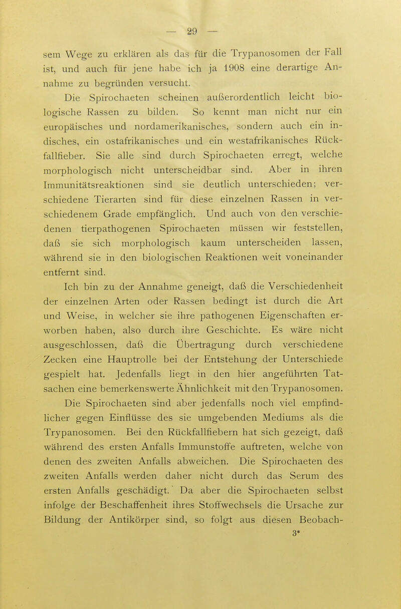 sem Wege zu erklären als das für die Trypanosomen der Fall ist, und auch für jene habe ich ja 1908 eine derartige An- nahme zu begründen versucht. Die Spirochaeten scheinen außerordentlich leicht bio- logische Rassen zu bilden. So kennt man nicht nur ein europäisches und nordamerikanisches, sondern auch ein in- disches, ein ostafrikanisches und ein westafrikanisches Rück- fallfieber. Sie alle sind durch Spirochaeten erregt, welche morphologisch nicht unterscheidbar sind. Aber in ihren Immunitätsreaktionen sind sie deutlich unterschieden; ver- schiedene Tierarten sind für diese einzelnen Rassen in ver- schiedenem Grade empfänglich. Und auch von den verschie- denen tierpathogenen Spirochaeten müssen wir feststellen, daß sie sich morphologisch kaum unterscheiden lassen, während sie in den biologischen Reaktionen weit voneinander entfernt sind. Ich bin zu der Annahme geneigt, daß die Verschiedenheit der einzelnen Arten oder Rassen bedingt ist durch die Art und Weise, in welcher sie ihre pathogenen Eigenschaften er- worben haben, also durch ihre Geschichte. Es wäre nicht ausgeschlossen, daß die Übertragung durch verschiedene Zecken eine Hauptrolle bei der Entstehung der Unterschiede gespielt hat. Jedenfalls liegt in den hier angeführten Tat- sachen eine bemerkenswerte Ähnlichkeit mit den Trypanosomen. Die Spirochaeten sind aber jedenfalls noch viel empfind- licher gegen Einflüsse des sie umgebenden Mediums als die Trypanosomen. Bei den Rückfallfiebern hat sich gezeigt, daß während des ersten Anfalls Immunstoffe auftreten, welche von denen des zweiten Anfalls abweichen. Die Spirochaeten des zweiten Anfalls werden daher nicht durch das Serum des ersten Anfalls geschädigt. Da aber die Spirochaeten selbst infolge der Beschaffenheit ihres Stoffwechsels die Ursache zur Bildung der Antikörper sind, so folgt aus diesen Beobach- 3*