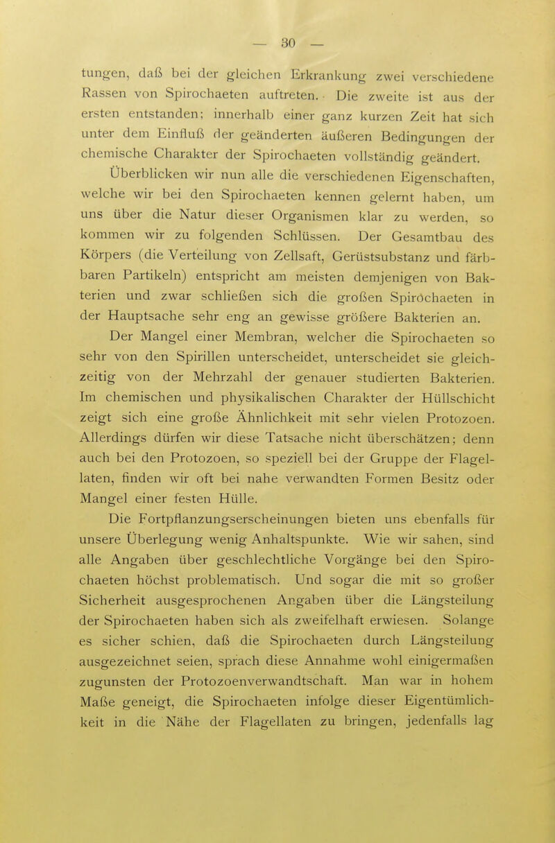 tungen, daß bei der gleichen Erkrankung zwei verschiedene Rassen von Spirochaeten auftreten. ■ Die zweite ist aus der ersten entstanden; innerhalb einer ganz kurzen Zeit hat sich unter dem Einfluß der geänderten äußeren Bedingungen der chemische Charakter der Spirochaeten vollständig geändert. Überblicken wir nun alle die verschiedenen Eigenschaften, welche wir bei den Spirochaeten kennen gelernt haben, um uns über die Natur dieser Organismen klar zu werden, so kommen wir zu folgenden Schlüssen. Der Gesamtbau des Körpers (die Verteilung von Zellsaft, Gerüstsubstanz und färb- baren Partikeln) entspricht am meisten demjenigen von Bak- terien und zwar schließen sich die großen Spiröchaeten in der Hauptsache sehr eng an gewisse größere Bakterien an. Der Mangel einer Membran, welcher die Spirochaeten so sehr von den Spirillen unterscheidet, unterscheidet sie gleich- zeitig von der Mehrzahl der genauer studierten Bakterien. Im chemischen und physikalischen Charakter der Hüllschicht zeigt sich eine große Ähnlichkeit mit sehr vielen Protozoen. Allerdings dürfen wir diese Tatsache nicht überschätzen; denn auch bei den Protozoen, so speziell bei der Gruppe der Flagel- laten, finden wir oft bei nahe verwandten Formen Besitz oder Mangel einer festen Hülle. Die Fortpflanzungserscheinungen bieten uns ebenfalls für unsere Überlegung wenig Anhaltspunkte. Wie wir sahen, sind alle Angaben über geschlechtliche Vorgänge bei den Spiro- chaeten höchst problematisch. Und sogar die mit so großer Sicherheit ausgesprochenen Angaben über die Längsteilung der Spirochaeten haben sich als zweifelhaft erwiesen. Solange es sicher schien, daß die Spirochaeten durch Längsteilung ausgezeichnet seien, sprach diese Annahme wohl einigermaßen zugunsten der Protozoenverwandtschaft. Man war in hohem Maße geneigt, die Spirochaeten infolge dieser Eigentümlich- keit in die Nähe der Flagellaten zu bringen, jedenfalls lag