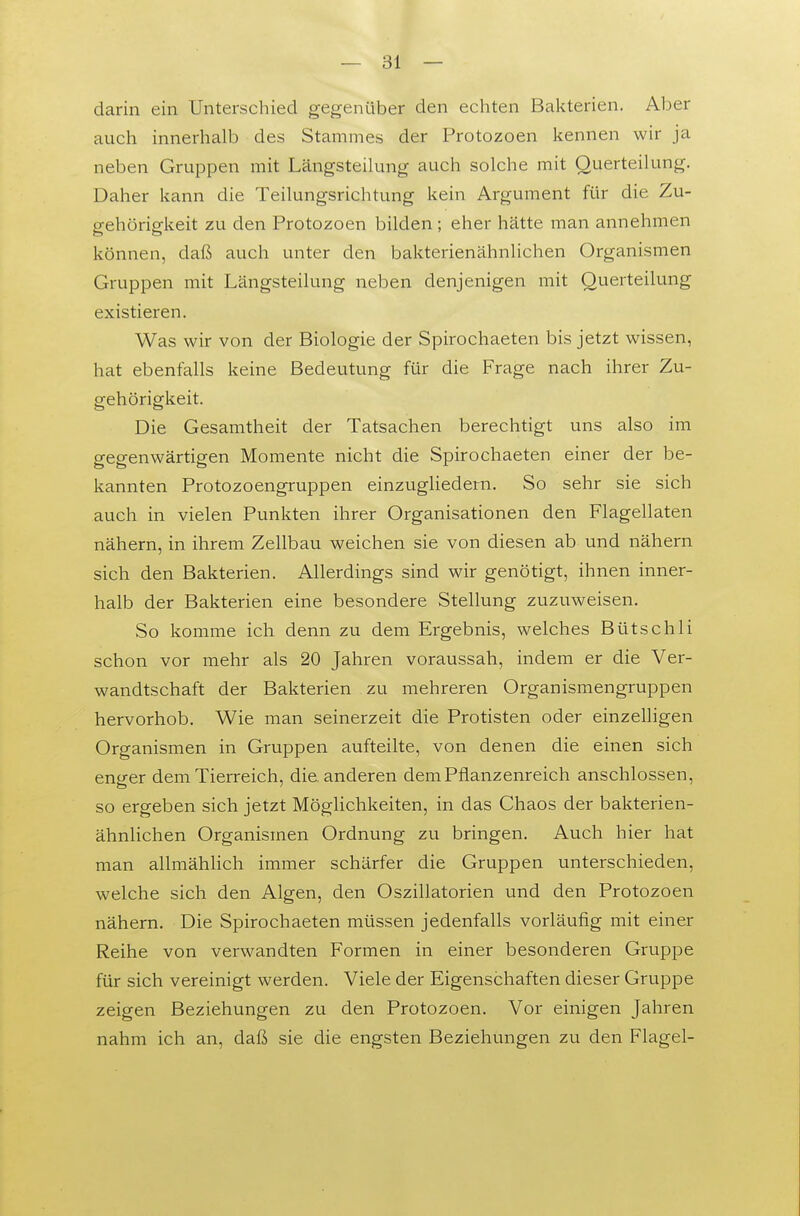 darin ein Unterschied gegenüber den echten Bakterien. Aber auch innerhalb des Stammes der Protozoen kennen wir ja neben Gruppen mit Längsteilung auch solche mit Querteilung. Daher kann die Teilungsrichtung kein Argument für die Zu- gehörigkeit zu den Protozoen bilden; eher hätte man annehmen können, daß auch unter den bakterienähnlichen Organismen Gruppen mit Längsteilung neben denjenigen mit Querteilung existieren. Was wir von der Biologie der Spirochaeten bis jetzt wissen, hat ebenfalls keine Bedeutung für die Frage nach ihrer Zu- gehörigkeit. Die Gesamtheit der Tatsachen berechtigt uns also im gegenwärtigen Momente nicht die Spirochaeten einer der be- kannten Protozoengruppen einzughedern. So sehr sie sich auch in vielen Punkten ihrer Organisationen den Flagellaten nähern, in ihrem Zellbau weichen sie von diesen ab und nähern sich den Bakterien. Allerdings sind wir genötigt, ihnen inner- halb der Bakterien eine besondere Stellung zuzuweisen. So komme ich denn zu dem Ergebnis, welches Bütschli schon vor mehr als 20 Jahren voraussah, indem er die Ver- wandtschaft der Bakterien zu mehreren Organismengruppen hervorhob. Wie man seinerzeit die Protisten oder einzelligen Organismen in Gruppen aufteilte, von denen die einen sich enger dem Tierreich, die. anderen dem Pflanzenreich anschlössen, so ergeben sich jetzt Möglichkeiten, in das Chaos der bakterien- ähnlichen Organismen Ordnung zu bringen. Auch hier hat man allmählich immer schärfer die Gruppen unterschieden, welche sich den Algen, den Oszillatorien und den Protozoen nähern. Die Spirochaeten müssen jedenfalls vorläufig mit einer Reihe von verwandten Formen in einer besonderen Gruppe für sich vereinigt werden. Viele der Eigenschaften dieser Gruppe zeigen Beziehungen zu den Protozoen. Vor einigen Jahren nahm ich an, daß sie die engsten Beziehungen zu den Flagel-