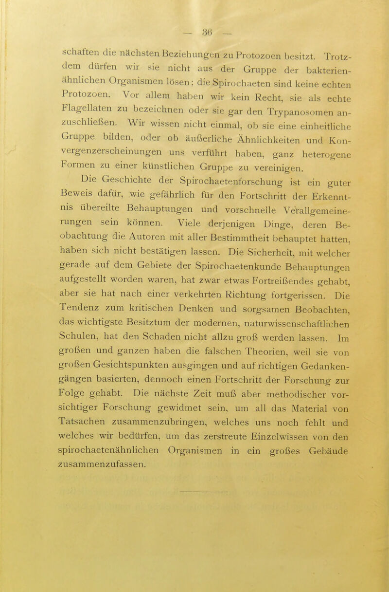 Schäften die nächsten Beziehungen zu Protozoen besitzt. Trotz- dem dürfen wir sie nicht aus der Gruppe der bakterien- ähnlichen Organismen lösen; die Spirochaeten sind keine echten Protozoen. Vor allem haben wir kein Recht, sie als echte Flagellaten zu bezeichnen oder sie gar den Trypanosomen an- zuschließen. Wir wissen nicht einmal, ob sie eine einheitliche Gruppe bilden, oder ob äußerliche Ähnlichkeiten und Kon- vergenzerscheinungen uns verführt haben, ganz heterogene Formen zu einer künstlichen Gruppe zu vereinigen. Die Geschichte der Spirochaetenforschung ist ein guter Beweis dafür, wie gefährlich für den Fortschritt der Erkennt- nis übereilte Behauptungen und vorschnelle Verallgemeine- rungen sein können. Viele derjenigen Dinge, deren Be- obachtung die Autoren mit aller Bestimmtheit behauptet hatten, haben sich nicht bestätigen lassen. Die Sicherheit, mit welcher gerade auf dem Gebiete der Spirochaetenkunde Behauptungen aufgestellt worden waren, hat zwar etwas Fortreißendes gehabt, aber sie hat nach einer verkehrten Richtung fortgerissen. Die Tendenz zum kritischen Denken und sorgsamen Beobachten, das wichtigste Besitztum der modernen, naturwissenschaftlichen Schulen, hat den Schaden nicht allzu groß werden lassen. Im großen und ganzen haben die falschen Theorien, weil sie von großen Gesichtspunkten ausgingen und auf richtigen Gedanken- gängen basierten, dennoch einen Fortschritt der Forschung zur Folge gehabt. Die nächste Zeit muß aber methodischer vor- sichtiger Forschung gewidmet sein, um all das Material von Tatsachen zusammenzubringen, welches uns noch fehlt und welches wir bedürfen, um das zerstreute Einzelwissen von den spirochaetenähnlichen Organismen in ein großes Gebäude zusammenzufassen.