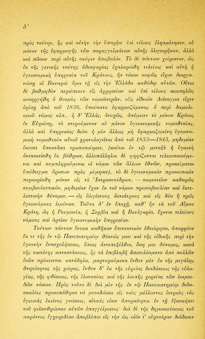 προς ταντην, ής και ηντην την υπαρξιν έηι τέλους εληομόνηοεν, ου μόνον της εφαρμογής των παραγγελμάτων αυτής δλιγωρήσαν, αλλά και παοαν περί αυτής σκέψιν άποβαλόν. Το δε πάντων χείριστον, ώς εκ της γενικής ταύτης αδιαφορίας έχαλαρώ&η τελείως και αύτη ή υγειονομική υπηρεσία τον Κράτους, ην τόσον σοφώς είχον διοργα- νώοΐ] οί Βαυαροί αμα τη εις την Ελλάδα καθόδω αυτών. Οντω δε βα'&μηδόν περιέπεσεν εις άχρηστίαν και επί τέλους σιωπηλώς κατηργή§η δ ϋεσμός τ(ον νομοΐατρών, ους ειδικδν Διάταγμα εΐχεν δρίστ] απδ του 1836, επηύσατο έφαρμοζόμενος δ περι δαμαλι- σμού νόμος κλπ., ή δ' Ελλάς, ατυχώς, απέμεινε τό μόνον Κράτος εν Ευρώπη, τό στερούμενον ου μόνον υγειονομικής νομοθεσίας, αλλά και υπηρεσίας διότι ή μεν άλλως μή εφαρμοζόμενη υγειονο- μική νομοϋεοία αϋτοΰ χρονολογείται από του 1833—1845, μηδεμίαν έκτοτε ύποστάσα τροποποίησιν, (καίτοι εν τω μεταξύ ή υγιεινή άνεκαινίσθη εκ βάθρων, αλλεπάλληλοι δε ψηφίζονται τελειοποιούμε- νοι και ουμπληρούμενοι οι νόμοι τών άλλων εθνών, προκείμενοι υπόδειγμα άριστον πρός μίμηαιν), τό δε ύγειονομικόν προσωπικόν περιωρίοθη μόνον εις τό Ίατροσυνέδριον, — οωματεΐον καθαρώς συμβουλευτικόν, μηδεμίαν έ'χον εκ τοΰ νόμου πρωτοβουλίαν καΐ έκτε- λεστικήν δύναμιν, — είς όλιγίστους άστιάτρους και εις δύο ή τρεις ύγειονόμους λιμένων. Ταΰτα δ εν εποχή, καθ' ήν τά τον Αίμου Κράτη, ώς ή Ρουμανία, ή Σερβία και ή Βουλγαρία, εχουσι τελείους νόμους και άρτίαν ϋγειονομικήν ϋπηρεοίαν. Τούτων πάντων ένεκα καθήκον έπιτακτικόν εθεώρησα, απορρέον εκ τε τής εν τω Πανεπιστημίω θέοεώς μου και τής ειδικής περί την ΰγιεινήν ενασχολήσεως, δπως αντεπεξέλθω, δση μοι δύναμις, κατά τής τοιαύτης καταστάσεως, ής τά επιβλαβή αποτελέσματα από πολλών ετών πρόκεινται κατάδηλα, μαρτυρούμενα ένθεν μεν έκ τής μεγάλης θνητότητας τής χώρας, ένθεν δ' έκ τής ευρείας διαδόσεϋ)ς τής ευλο- γίας, τής φθίσεως, τής ελονοσίας και τής λοιπής χορείας τών λοιμω- δών νόσων. Πρός τοϋτο δε διά μεν τής εν τώ Πανεπιστημίω διδα- σκαλίας προσεπάθησα νά μεταδώσω εις τους μέλλοντας ιατρούς τάς ύγιεινάς έκείνας γνώσεις, αΐτινές εΐσιν απαραίτητοι εν τή εξασκήσει τοΰ φιλανθρώπου αυτών επαγγέλματος διά δε τής δημοσιεύσεως τοΰ παρόντος εγχειριδίου αποβλέπω είς την ώς οΐόν τ' εύρυτέραν διάδοσιν