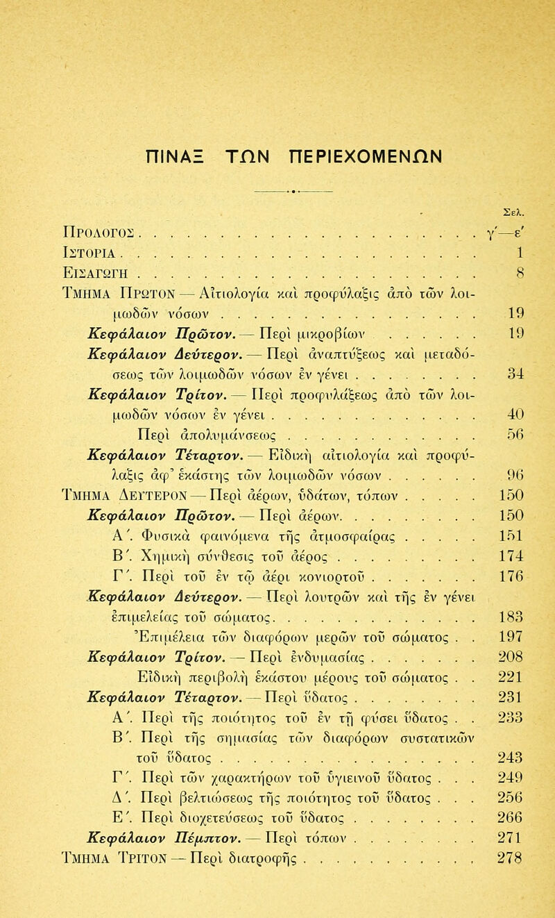 πίΝΑΞ ΤΠΝ ΠΕΡΙΕΧΟΜΕΝΩΝ Σελ. Προλόγου: γ'—ε' Ιστορία 1 Εισαγωγή 8 Τμήμα Πρώτον — Αιτιολογία καΐ προφΰλαξις από των λοι- (ΐωδών νόσων 19 Κεφάλαιον Πρώτον.— ΠερΙ μικροβίων 19 Κεφάλαιον Δεύτερον. — Περι αναπτύξεως και μεταδό- σεως των ίιοιμωδών νόσων έν γένει 34 Κεφάλαιον Τρίτον. — ΓΙερι προΓρί'λάξεως από των λοι- μωδών νόσ(ον έν γένει 40 Περι άπολχιμάνσεοος 56 Κεφάλαιον Τέταρτον. — ΕΙδική αιτιολογία και προφΰ- λαξις άφ' εκάστης τ(ΐ)ν λοιμωδών νόσων 96 Τμήμα ΔεγτεροΝ — Περί αέρων, υδάτων, τόπων 150 Κεφάλαιον Πρώτον. — Περι αέρων 150 Α'. Φπσικά φαινόμενα της ατμοσφαίρας 151 Β'. Χΐ)μική σΰνθεσις τοΰ αέρος 174 Γ'. Περι τοΰ έν τω αέρι κονιορτοΰ 176 Κεφάλαιον Δεύτερον. — Περι λουτρών και της έν γένει επιμελείας τοΰ σώματος 183 Έπΐ[ΐέλεια τών διαφόροον μερών τοΰ σώματος . . 197 Κεφάλαιον Τρίτον. — Περι ένδυμασίας 208 Ειδική περιβο?ιή εκάστου μέρους τοΰ σώματος . . 221 Κεφάλαιον Τέταρτον. — Περι ύδατος 231 Α'. Περι της ποιότητος τοΰ έν τη φΰσει ύδατος . . 233 Β'. Περι της ση[ΐασίας τών διαφόρων συστατικών τοΰ ύδατος 243 Γ'. Περι τών χαρακτήρων τοΰ ΰγιεινοΰ ύδατος . . . 249 Δ'. Περι βελτιώσεως της ποιότητος τοΰ ύδατος . . . 256 Ε'. Περι διοχετεύσεως τοΰ ύδατος 266 Κεφάλαιον Πέμπτον. — Περι τόπων 271 Τμήμα Τρίτον ~~ ΠερΙ διατροφής 278