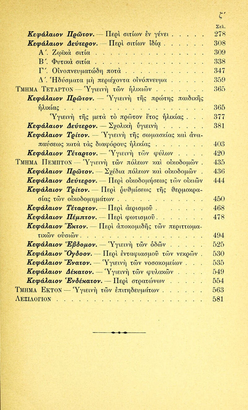 Σελ. Κεφάλαιον Πρώτον. — ΠερΙ σιτίων έν γένει 278 Κεφάλαιον Δεύτερον. — ΠερΙ σιτίων ιδία 308 Α'. Ζφϊκά σιτία 309 Β'. Φυτικά σιτία 338 Γ'. Οινοπνευματώδη ποτά 347 Δ'. Ηδυσματα μη περιέχοντα οινόπνευμα 359 Τμήμα Τέταρτον — Ύγιεπ'ή των ηλικιών 365 Κεφάλαιον Πρώτον. — Υγιεινή της πρώτης παιδικής ηλικίας 365 Υγιεινή τής μετά τό πρώτον έ'τος ηλικίας . . . 377 Κεφάλαιον Δεύτερον. — Σχολική υγιεινή 381 Κεφάλαιον Τρίτον. — Υγιεινή τής σωμασκίας και ανα- παύσεως κατά τάς διαφόρους ηλικίας 403 Κεφάλαιον Τέταρτον. — ΎγιείΛ'ή τών φύλων .... 420 Τμήμα Πέμπτον — Υγιεινή τών πόλεων και οικοδομών . 435 Κεφάλαιον Πρώτον. — Σχέδια πόλεων και οικοδομών . 436 Κεφάλαιον Δεύτερον. — Περι οΐκοδομήοεως τών οικιών 444 Κεφάλαιον Τρίτον. — ΠερΙ ρυθμίσεως τής θερμοκρα- σίας τών οικοδομημάτων 450 Κεφάλαιον Τέταρτον. — Περι αερισμού 468 Κεφάλαιον Πέμπτον. — Περι φωτισμού 478 Κεφάλαιον Εκτον. — Περι αποκομιδής τών περιττωμα- τικών ουσιών 494 Κεφάλαιον 'Έβδομον. — Υγιεινή τών οδών 525 Κεφάλαιον Ογδοον. — Περι ενταφιασμοί) τών νεκρών . 530 Κεφάλαιον 'Ένατον. — Υγιεινή τών νοσοκομείων . . . 535 Κεφάλαιον Δέκατον. — Υγιεινή τών φυλακών .... 549 Κεφάλαιον Ένδέκατον. — Περι στρατώνων 554 Τμήμα Εκτον — Υγιεινή τών επιτηδευμάτων 563 Λεξιαογιον 581