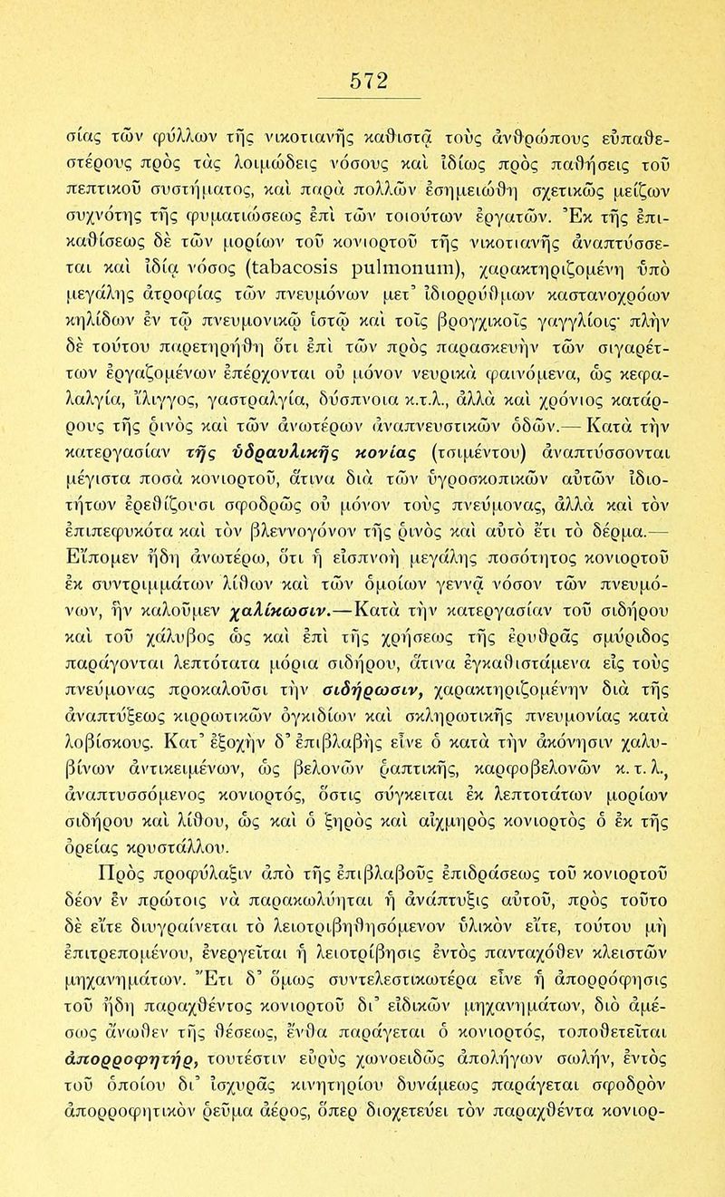 σίας των Γρΰλ?ιων της νικοτιανής καθιστά τους ανθρώπους ευπαθέ- στερους προς τάς λοιμώδεις νόσους και ιδίως προς παθήσεις τοί5 πεπτικού συστή[ΐατος, καΐ παρά πολλών έσημειώθΐ] σχετικώς μείζων συχνότης της ορυματιώσεως έπι τών τοιούτων εργατών. Έκ της έπι- καθίσεως δέ τών μορίο)ν τοΰ κονιορτοΰ της νικοτιανής αναπτύσσε- ται και ιδία νόσος (Ιαΐ^αοοδίδ ρηΐηιοηηιη), χαρακτηριζόμενη υπό μεγάλιις ατροφίας τών πνευμόνων μετ' ιδιορρύθμων καστανοχρόων κηλίδων έν τω πνευμονικω ίστώ και τοις βρογχικοΐς γαγγλίοις πλην δέ τούτου παρετηρήθΐ] δτι έπι τών προς παρασκευήν τών σιγαρέτ- των εργαζομένων επέρχονται ου μόνον νευρικά φαινόμενα, ώς κεφα- λαλγία, ίλιγγος, γαστραλγία, δύσπνοια κ.τ.λ., αλλά και χρόνιος κατάρ- ρους της ρινός και τών ανωτέρων αναπνευστικών οδών.— Κατά την κατεργασίαν της υδραυλικής κονίας (τσιμέντου) αναπτύσσονται μέγιστα ποσά κονιορτοΰ, ά'τινα διά τών ΰγροσκοπικών αυτών ιδιο- τήτων έρεθίζονσι σφοδρώς ού μόνον τους πνεύμονας, αλλά και τόν επιπεφυκότα και τόν βλεννογόνον της ρινός και αυτό ετι τό δέρμα.— Εϊπομεν ήδΐ] ανωτέρω, δτι ή εισπνοή μεγά?ιης ποσότητος κονιορτοΰ έκ συντριμμάτων λί9ων καΐ τών ομοίων γέννα νόσον τών πνευμό- νων, ην καλοϋμεν χαλίκωοιν.—Κατά την κατεργασίαν τοΰ σιδήρου και τοΰ χάλυβος ως και έπι της χρήσεως της ερυθράς σμΰριδος παράγονται λεπτότατα μόρια σιδήρου, ά'τινα έγκαί)ιστάμενα εις τους πνεύμονας προκαλοίίσι τήν αιδήρωαιν, χαρακτηριζομένην διά της αναπτύξεως κιρρωτικών ογκιδίων και σκληρωτικής πνευμονίας κατά λοβίσκους. Κατ' έξοχήν δ' έπιβλαβής εινε ό κατά τήν άκόνησιν χαλυ- βίνων αντικειμένων, ως βελονών ραπτικής, καρφοβελονών κ. τ. λ.^ αναπτυσσόμενος κονιορτός, δστις σΰγκειται έκ λεπτοτάτων μορίων σιδήρου καΐ λίθου, ως και ό ξηρός καΐ αιχμηρός κονιορτός ό έκ τής όρείας κρυστάλλου. Προς προφΰλαξιν από τής έπιβλαβοΰς έπιδράσεως τοΰ κονιορτοΰ δέον έν πρώτοις νά παρακωλυηται ή άνάπτυξις αΰτοΰ, πρός τοΰτο δέ είτε διυγραίνετοι τό λειοτριβηθησόμενον ύλικόν εϊτε, τούτου μή έπιτρεπομένου, ένεργεΐται ή λειοτρίβησις έντός πανταχόθεν κλειστών μηχανημάτων. Ετι δ' δμως συντελεστικωτέρα είνε ή άπορρόφησις τοΰ ήδη παραχθέντος κονιορτοΰ δι' ειδικών μηχανημάτων, διό αμέ- σως άνωθεν τής θέσεως, έ'ν{)α παράγεται ό κονιορτός, τοπο{)ετεϊται άΐίορροφητήρ, τουτέστιν ευρύς χωνοειδώς άπολήγων σωλήν, έντός τοΰ οποίου δι' ισχυράς κινητηρίου δυνάμεως παράγεται σφοδρόν άπορροφιιτικόν ρεΰμα αέρος, δπερ διοχετεύει τόν παραχθέντα κονιορ-