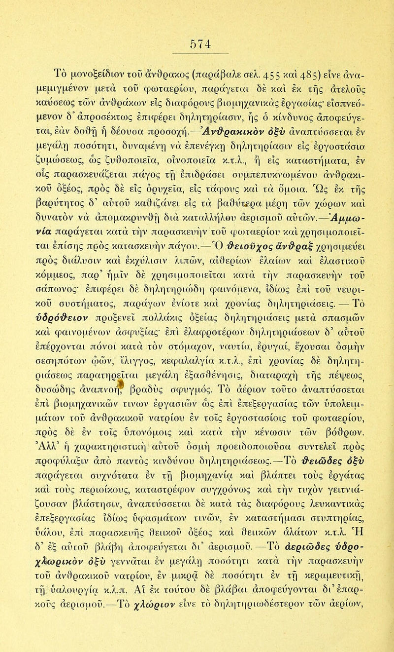 Τό μονοξείδιον τοί3 άνθρακος (παράβαλε σελ. 455 ^^ο^^ 485) εϊνε ανα- μεμιγμένον μετά τοϋ φωταερίου, παράγετίΐι δέ καΐ εκ της άτελοί3ς καύσεως των ανθράκων εις διαφόρους βιομηχανικάς εργασίας· εισπνεό- μενον δ άπροσέκτως επιφέρει δηλητηρίασιν, ής ό κίνδυνος αποφεύγε- ται, εάν δοθ-ί) ή δέουσα προσοχή.—'Ανϋ'ραΗίκόν όξν αναπτύσσεται εν μεγάλτ) ποσότητι, δυναμέντ] νά έπενέγκτ) δηλητηρίασιν εις εργοστάσια ζυμώσεως, ως ζυθοποιεία, οινοποιεία κ.τ.λ., ή εις καταστήματα, εν οίς παρασκευάζεται πάγος τή επιδράσει συμπεπυκνωμένου ανθρακι- κού οξέος, προς δέ εις ορυχεία, εις τάφους και τά δμοια. Ώς έκ της βαρΰτητος δ' αύτοΰ καθιζάνει εις τά βα8υτ£ρα μέρη των χώρων και δυνατόν νά άπομακρυνθή διά καταλλήλου αερισμού αυτών.—Αμμω- νία παράγεται κατά την παρασκευήν τοϋ (ρωταερίου και χρησιμοποιεί- ται επίσης προς κατασκευήν πάγου.—Ό '&είοϋχος αντ&·ραξ χρησιμεύει προς διάλυσιν και έκχύλισιν λιπών, αΐθερί(ΰν έλαίοον και ελαστικού κόμμεος, παρ' ήμΐν δέ χρησιμοποιείται κατά την παρασκευήν τοϋ σάπωνος επιφέρει δέ δηλητηριώδη φαινό[ΐενα, ιδίως έπι τοϋ νευρι- κού συστήματος, παράγων ενίοτε και χρονίας δηλητηριάσεις. — Τό ύδρόϋ'ειον προξενεί πολλάκις οξείας δηλητηριάσεις μετά σπασμών και φαινομένων ασφυξίας επί έλαφροτέρων δηλητηριάσεων δ' αύτοΰ επέρχονται πόνοι κατά τον στόμαχον, ναυτία, έρυγαί, έχουσαι όσμήν σεσηπότων ωών, ίλιγγος, κεφαλαλγία κ.τ.λ., έπι χρονίας δέ δηλητη- ριάσεως παρατηρείται μεγάλη έξασθένησις, διαταραχή της πέψεως δυσώδης αναπνοή^ βραδύς σφυγμός. Τό άέριον τοΰτο άναπτύσσεται έπι βιθ(ΐηχανικών τίνων εργασιών ως έπι έπεξεργασίας τών υπολειμ- μάτων τοϋ άνιίρακικοϋ νατρίου έν τοις έργοστασίοις τοϋ φωταερίου, πρός δέ έν τοις ύπονόμοις και κατά τήν κένωσιν τών βόθρων. Άλλ' ή χαρακτηριστική αύτοΰ οσμή προειδοποιοΰσα συντελεί πρός προφΰλαξιν από παντός κινδύνου δηλητηριάσεως.—Τό '&είώδες όξν παράγεται συχνότατα έν τή βιομηχανία και βλάπτει τους έργάτας και τους περιοίκους, καταστρέφον συγχρόνως καΐ τήν τυχόν γειτνιά- ζουσαν βλάστησιν, άναπτύσσεται δέ κατά τάς διαφόρους λευκαντικάς έπεξεργασίας ιδίως υφασμάτων τινών, έν καταστήμασι στυπτηρίας, ύάλου, έπι παρασκευής θειικού οξέος καΐ θειικών αλάτων κ.τ.λ. Ή δ' έξ αύτοΰ βλάβΐ) άποφεύγεται δι' αερισμού.—Τό άεριώδες ύδρο- χΜωρικόν όξν γεννάται έν μεγάλη ποσότητι κατά τήν παρασκευήν τοϋ άνθρακικοΰ νατρίου, έν μικρά δέ ποσότητι έν τή κεραμευτικής τή υαλουργία κ.λ.π. Αι έκ τούτου δέ βλάβαι άποφεύγονται δι'επαρ- κούς αερισμού.—Τό χλώριον είνε τό δ)ΐλητηριο^δέστερον τών αερίων,