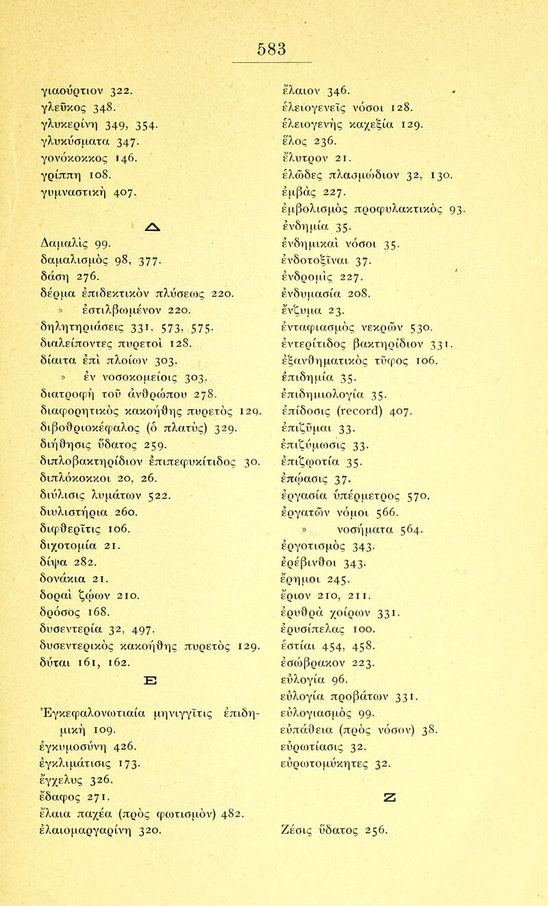 γιαοΰρτιον 322. γλεϋκος 348- γλυκερίνη 349, 354· γλυκΰσματα 347· γονόκοκκος 146. γρίππη ιο8. γυμναστική 4θ7· ΔαμαλΙς 99· δαμαλισμός 377· δάση 276. δέρμα έπιδεκτικόν πλύσε(ος 22ο. » έστιλβωμένον 220. δηλητηριάσεις 33ΐ· 573, 575· διαλείποντες πυρετοί ΐ28. δίαιτα έπϊ πλοίων 303- » έν νοσοκομείοις 3^3· διατροφή τοΰ ανθρώπου 278· δια^ρορητικός κακοήθης πυρετός ΐ2ρ. διβοθριοκέφαλος (ό πλατύς) 3^9· διήΟησις ύδατος 259· διπλοβακτηρίδιον έπιπεφυκίτιδος 3°· διπλόκοκκοι 20, 26. διΰλισις λυμάτων 522. διυλιστήρια 26ο. διφθερίτις ιο6. διχοτομία 2ΐ. δίψα 282. δονάκια 2ΐ. δοραι ζω(ύν 2ΐο. δρόσος ι68. δυσεντερία 32, 497· δυσεντερικός κακοήθης πυρετός 129· δύται ι6ι, ι62. Ε3 ΈγκεΓραλονωτιαία μηνιγγΐτις επιδη- μική ιθ9· εγκυμοσύνη 426. έγκλιμάτισις ΐ73· έ'γχελυς 326. έδαφος 271· έλαια παχέα (προς φωτισμόν) 482. έλαιομαργαρίνη 320. έ'λαιον 346· έ?^ειογενεΐς νόσοι 128. έλειογενής καχεξία 129. έ'λος 236. έλυτρον 2ΐ. έλώδες πλασμοόδιον 32, 130· έμβάς 227. εμβολισμός προφυλακτικός 93· ένδημία 35- ένδημικαΙ νόσοι 35· ένδοτοξΐναι 37- ένδρο|ΐ1ς 227· ενδυμασία 2θ8. ένζυμα 23· ενταφιασμός νεκρών 53°· έντερίτιδος βακτιιρίδιον 33'· εξανθηματικός τϋφος ιο6. επιδημία 35· έπιδηιιιολογία 35- επίδοσις (ΓβοοΓά) 4θ7· έπιζϋμαι 33· έπιζύ(ΐίοσις 33· έπιζοιοτία 35- έπώασις 37· εργασία υπέρμετρος 57ο. εργατών νόμοι $66. » νοσήματα 5^4· έργοτισμός 343· έρέβινθοι 343· έρημοι 245· έριον 2ΙΟ, 211. ερυθρά χοίρων 331· ερυσίπελας ιοο. έστίαι 454, 45^· έσώβρακον 223· ευλογία <)6. ευλογία προβάτων 33'· εύ?ιογιασμός 99· ευπάθεια (πρός νόσον) 3^· εύρωτίασις 32· εΰρωτομΰκητες 32· Ζ Ζέσις ύδατος 256.