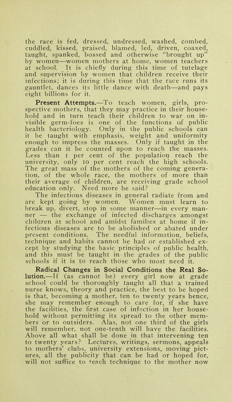 the race is fed, dressed, undressed, washed, combed, cuddled, kissed, praised, blamed, led, driven, coaxed, taught, spanked, bossed and otherwise brought up by women—women mothers at home, women teachers at school. It is chiefly during this time of tutelage and supervision by women that children receive their infections; it is during this time that the race runs its gauntlet, dances its little dance with death—and pays eight billions for it. Present Attempts.—To tea.ch women, girls, pro- spective mothers, that they may practice in their house- hold and in turn teach their children to war on in- visible germ-foes is one of the functions af public health bacteriology. Only in the public schools can it be taught with emphasis, weight and uniformity enough to impress the masses. Only if taught in the grades can it be counted upon to reach the masses. Less than i per cent of the population reach the university, only lo per cent reach the high schools. The great mass of the mothers of the coming genera- tion, of the whole race, the mothers of more than their average of children, are receiving grade school education only. Need more be said? The infectious diseases in general radiate from and are kept going by women. Women must learn to break up, divert, stop in some manner—in every man- ner — the exchange of infected discharges amongst children at school and amidst families at home if in- fectious diseases are to be abolished or abated under present conditions. The needful information, beliefs, technique and habits cannot be had or established ex- cept by studying the basic principles of public health, and this must be taught in the grades of the public schools if it is to reach those who most need it. Radical Changes in Social Conditions the Real So- lution.—If (as cannot be) every girl now at grade school could be thoroughly taught all that a trained nurse knOws, theory and practice, the best to be hoped is that, becoming a mother, ten to twenty years hence, she may remember enough to care for, if she have the facilities, the first case of infection in her house- hold without permitting its spread to the other mem- bers or to outsiders. Alas, not one third of the girls will remember, not one-tenth will have the facilities. Above all what shall be done in that intervening ten to twenty years? Lectures, writings, sermons, appeals to mothers' clubs, university extensions, moving pict- ures, all the publicity that can be had or hoped for, will not suffice to ^each technique to the mother now