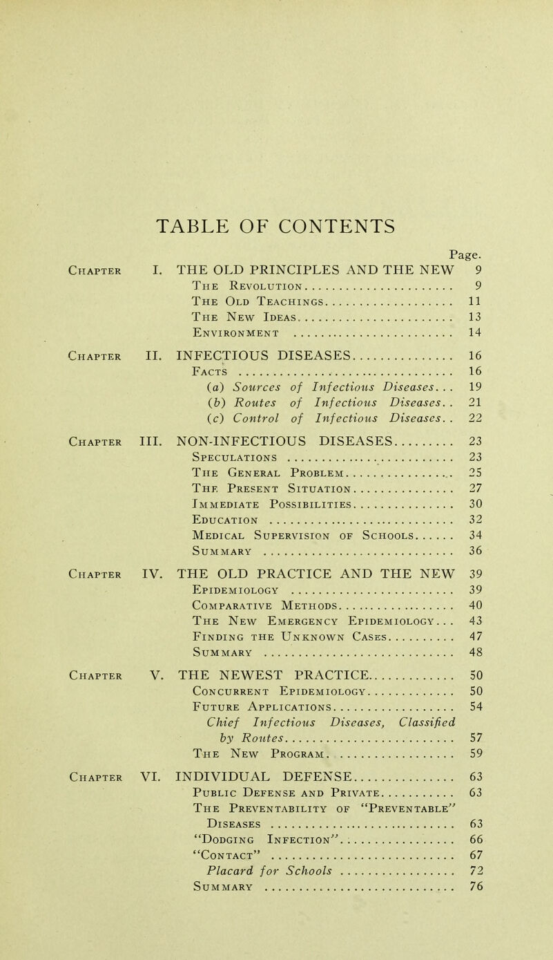 TABLE OF CONTENTS Page. Cpiapter I. THE OLD PRINCIPLES AND THE NEW 9 The Revolution 9 The Old Teachings 11 The New Ideas. 13 Environment 14 Chapter II. INFECTIOUS DISEASES 16 Facts 16 (a) Sources of Infectious Diseases. . . 19 (6) Routes of Infectious Diseases. . 21 (c) Control of Infectious Diseases. . 22 Chapter IIL NON-INFECTIOUS DISEASES 23 Speculations 23 The General Problem 25 The Present Situation 27 Immediate Possibilities 30 Education 32 Medical Supervision of Schools 34 Summary 36 Chapter IV. THE OLD PRACTICE AND THE NEW 39 Epidemiology 39 Comparative Methods 40 The New Emergency Epidemiology... 43 Finding the Unknown Cases 47 Summary 48 Chapter V. THE NEWEST PRACTICE 50 Concurrent Epidemiology 50 Future Applications 54 Chief Infectious Diseases, Classified by Routes 57 The New Program 59 Chapter VL INDIVIDUAL DEFENSE 63 Public Defense and Private 63 The Preventability of Preventable Diseases 63 Dodging Infection.. 66 Contact 67 Placard for Schools 72 Summary 76