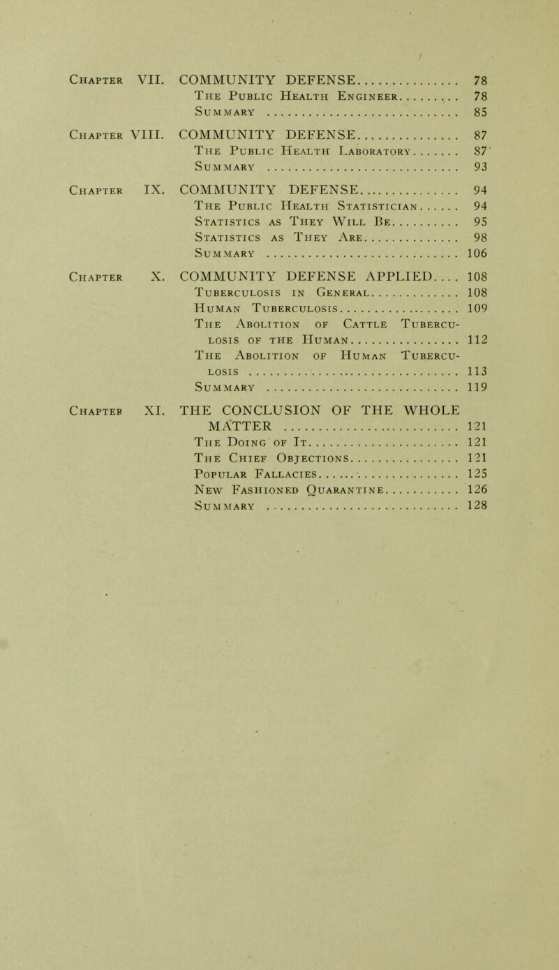 Chapter VII. COMMUNITY DEFENSE 78 The Public Health Engineer . 78 Summary 85 Chapter VIII. COMMUNITY DEFENSE 87 The Public Health Laboratory 87' Summary 93 Chapter IX. COMMUNITY DEFENSE 94 The Public Health Statistician 94 Statistics as They Will Be 95 Statistics as They Are 98 Summary 106 Chapter X. COMMUNITY DEFENSE APPLIED.... 108 Tuberculosis in General 108 Human Tuberculosis 109 The Abolition of Cattle Tubercu- losis of the Human 112 The Abolition of Human Tubercu- losis 113 Summary 119 Chapter XI. THE CONCLUSION OF THE WHOLE MATTER 121 The Doing of It 121 The Chief Objections 121 Popular Fallacies 125 New Fashioned Quarantine 126 Summary 128